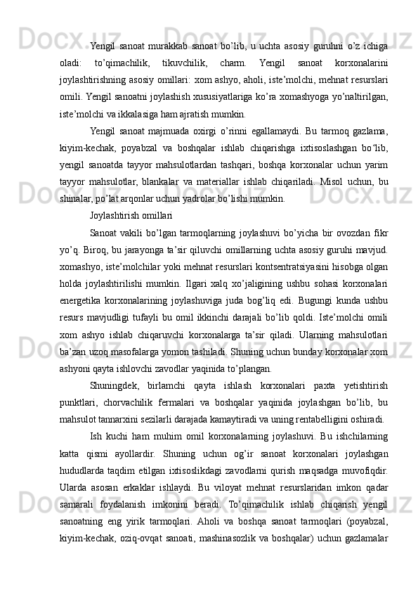 Yengil   sanoat   murakkab   sanoat   bo’lib,   u   uchta   asosiy   guruhni   o’z   ichiga
oladi:   to’qimachilik,   tikuvchilik,   charm.   Yengil   sanoat   korxonalarini
joylashtirishning asosiy omillari: xom ashyo, aholi, iste’molchi, mehnat  resurslari
omili. Yengil sanoatni joylashish xususiyatlariga ko’ra xomashyoga yo’naltirilgan,
iste’molchi va ikkalasiga ham ajratish mumkin. 
Yengil   sanoat   majmuada   oxirgi   o’rinni   egallamaydi.   Bu   tarmoq   gazlama,
kiyim-kechak,   poyabzal   va   boshqalar   ishlab   chiqarishga   ixtisoslashgan   bo lib,ʻ
yengil   sanoatda   tayyor   mahsulotlardan   tashqari,   boshqa   korxonalar   uchun   yarim
tayyor   mahsulotlar,   blankalar   va   materiallar   ishlab   chiqariladi.   Misol   uchun,   bu
shinalar, po’lat arqonlar uchun yadrolar bo’lishi mumkin. 
Joylashtirish omillari 
Sanoat   vakili   bo’lgan   tarmoqlarning   joylashuvi   bo’yicha   bir   ovozdan   fikr
yo’q. Biroq, bu jarayonga ta’sir qiluvchi omillarning uchta asosiy guruhi mavjud.
xomashyo, iste’molchilar yoki mehnat resurslari kontsentratsiyasini hisobga olgan
holda   joylashtirilishi   mumkin.   Ilgari   xalq   xo’jaligining   ushbu   sohasi   korxonalari
energetika   korxonalarining   joylashuviga   juda   bog’liq   edi.   Bugungi   kunda   ushbu
resurs   mavjudligi   tufayli   bu  omil   ikkinchi   darajali   bo’lib  qoldi.   Iste’molchi   omili
xom   ashyo   ishlab   chiqaruvchi   korxonalarga   ta’sir   qiladi.   Ularning   mahsulotlari
ba’zan uzoq masofalarga yomon tashiladi. Shuning uchun bunday korxonalar xom
ashyoni qayta ishlovchi zavodlar yaqinida to’plangan. 
Shuningdek,   birlamchi   qayta   ishlash   korxonalari   paxta   yetishtirish
punktlari,   chorvachilik   fermalari   va   boshqalar   yaqinida   joylashgan   bo’lib,   bu
mahsulot tannarxini sezilarli darajada kamaytiradi va uning rentabelligini oshiradi. 
Ish   kuchi   ham   muhim   omil   korxonalarning   joylashuvi.   Bu   ishchilarning
katta   qismi   ayollardir.   Shuning   uchun   og’ir   sanoat   korxonalari   joylashgan
hududlarda   taqdim   etilgan   ixtisoslikdagi   zavodlarni   qurish   maqsadga   muvofiqdir.
Ularda   asosan   erkaklar   ishlaydi.   Bu   viloyat   mehnat   resurslaridan   imkon   qadar
samarali   foydalanish   imkonini   beradi.   To’qimachilik   ishlab   chiqarish   yengil
sanoatning   eng   yirik   tarmoqlari.   Aholi   va   boshqa   sanoat   tarmoqlari   (poyabzal,
kiyim-kechak,   oziq-ovqat   sanoati,   mashinasozlik   va   boshqalar)   uchun   gazlamalar 