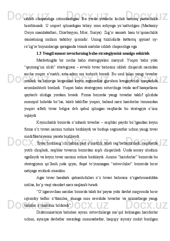 ishlab   chiqarishga   ixtisoslashgan.   Bu   yerda   yetakchi   kichik   tarmoq   paxtachilik
hisoblanadi.   U   import   qilinadigan   tabiiy   xom   ashyoga   yo naltirilgan   (Markaziyʻ
Osiyo   mamlakatlari,   Ozarbayjon,   Misr,   Suriya).   Zig’ir   sanoati   ham   to’qimachilik
sanoatining   muhim   tarkibiy   qismidir.   Uning   tuzilishida   kattaroq   qiymat   uy-
ro’zg’or buyumlariga qaraganda texnik matolar ishlab chiqarishga ega. 
1.3 Yengil sanoat tovarlarning baho strategiyasini amalga oshirish
Marketingda   bir   necha   baho   strategiyalari   mavjud.   Yuqori   baho   yoki
“qaymog’ini   olish”   strategiyasi   –   avvalo  tovar   bahosini   ishlab   chiqarish   narxidan
ancha yuqori o’rnatib, asta-sekin uni tushirib boradi. Bu usul bilan yangi tovarlar
sotiladi   va   bozorga   kirgandan   keyin   segmentlar   guruhini   kengaytirish   maqsadida
arzonlashtirib boriladi. Yuqori baho strategiyasi  sotuvchiga tezda sarf-harajatlarni
qaytarib   olishga   yordam   beradi.   Firma   bozorda   yangi   tovarlar   taklif   qilishda
monopol   holatda   bo’lsa,   talab   takliflar   yuqori,   baland   narx   haridorlar   tomonidan
yuqori   sifatli   tovar   belgisi   deb   qabul   qilingan   vaqtlarda   bu   strategiya   o’zini
oqlaydi.
Keyinchalik bozorda o’xshash  tovarlar  – raqiblar  paydo  bo’lgandan keyin
firma o’z tovari narxini tushira boshlaydi va boshqa segmentlar uchun yangi tovar
modifikatsiyasini yarata boshlaydi. 
Tovar boshlang’ich bahosi past o’rnatilib, talab rag’batlantiriladi, raqobatda
yutib   chiqiladi,   raqiblar   tovarini   bozordan   siqib   chiqariladi.   Unda   asosiy   ulushini
egallaydi va keyin tovar narxini oshira boshlaydi. Ammo “haridorlar” bozorida bu
strategiyani   qo’llash   juda   qiyin,   faqat   to’yinmagan   “sotuvchilar”   bozorida   biror
natijaga erishish mumkin. 
Agar   tovar   harakati   qatnashchilari   o’z   tovari   bahosini   o’zgartirmaslikka
intilsa, ko’p vaqt standart narx saqlanib turadi. 
“O’zgaruvchan narxlar bozorda talab ko’paysa yoki davlat miqyosida biror
iqtisodiy   tadbir   o’tkazilsa,   shunga   mos   ravishda   tovarlar   va   xizmatlarga   yangi
baholar o’rnatishni bildiradi”. 
Diskriminatsiya   baholari   ayrim   sotuvchilarga   ma’qul   kelmagan   haridorlar
uchun,   ayniqsa   davlatlar   orasidagi   munosabatlar,   haqiqiy   siyosiy   muhit   buzilgan 