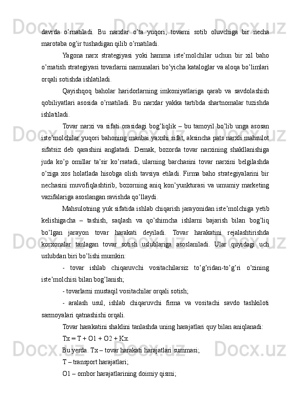davrda   o’rnatiladi.   Bu   narxlar   o’ta   yuqori,   tovarni   sotib   oluvchiga   bir   necha
marotaba og’ir tushadigan qilib o’rnatiladi. 
Yagona   narx   strategiyasi   yoki   hamma   iste’molchilar   uchun   bir   xil   baho
o’rnatish strategiyasi tovarlarni namunalari bo’yicha kataloglar va aloqa bo’limlari
orqali sotishda ishlatiladi. 
Qayishqoq   baholar   haridorlarning   imkoniyatlariga   qarab   va   savdolashish
qobiliyatlari   asosida   o’rnatiladi.   Bu   narxlar   yakka   tartibda   shartnomalar   tuzishda
ishlatiladi. 
Tovar   narxi   va  sifati  orasidagi   bog’liqlik  – bu  tamoyil   bo’lib  unga  asosan
iste’molchilar yuqori bahoning manbai yaxshi sifat, aksincha pats narxli mahsulot
sifatsiz   deb   qarashini   anglatadi.   Demak,   bozorda   tovar   narxining   shakllanishiga
juda   ko’p   omillar   ta’sir   ko’rsatadi,   ularning   barchasini   tovar   narxini   belgilashda
o’ziga   xos   holatlada   hisobga   olish   tavsiya   etiladi.   Firma   baho   strategiyalarini   bir
nechasini   muvofiqlashtirib,   bozorning   aniq   kon’yunkturasi   va   umumiy   marketing
vazifalariga asoslangan ravishda qo’llaydi. 
Mahsulotning yuk sifatida ishlab chiqarish jarayonidan iste’molchiga yetib
kelishigacha   –   tashish,   saqlash   va   qo’shimcha   ishlarni   bajarish   bilan   bog’liq
bo’lgan   jarayon   tovar   harakati   deyiladi.   Tovar   harakatini   rejalashtirishda
korxonalar   tanlagan   tovar   sotish   uslublariga   asoslaniladi.   Ular   quyidagi   uch
uslubdan biri bo’lishi mumkin: 
-   tovar   ishlab   chiqaruvchi   vositachilarsiz   to’g’ridan-to’g’ri   o’zining
iste’molchisi bilan bog’lanish; 
- tovarlarni mustaqil vositachilar orqali sotish; 
-   aralash   usul,   ishlab   chiqaruvchi   firma   va   vositachi   savdo   tashkiloti
sarmoyalari qatnashishi orqali.
Tovar harakatini shaklini tanlashda uning harajatlari quy bilan aniqlanadi: 
Tx = T + O1 + O2 + Kx. 
Bu yerda. Tx – tovar harakati harajatlari summasi; 
T – transport harajatlari; 
O1 – ombor harajatlarining doimiy qismi;  