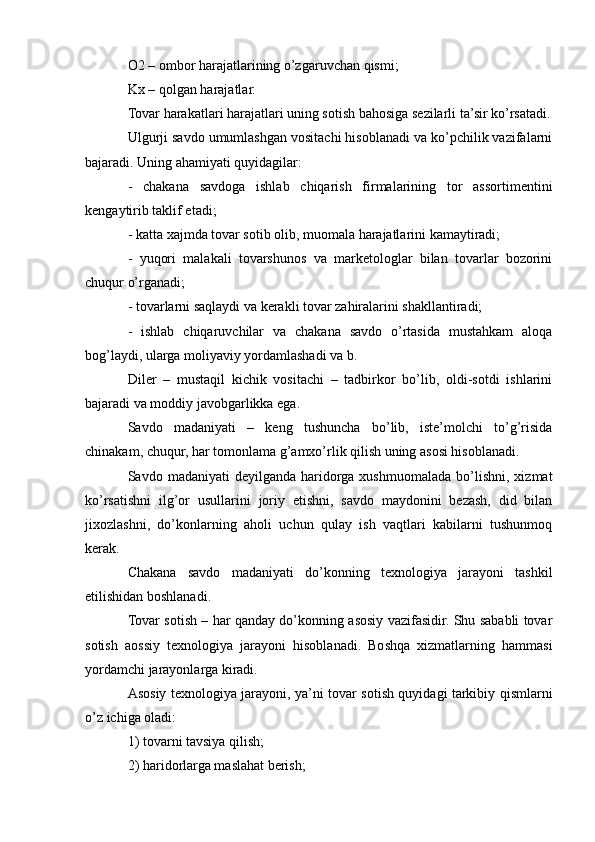 O2 – ombor harajatlarining o’zgaruvchan qismi; 
Kx – qolgan harajatlar. 
Tovar harakatlari harajatlari uning sotish bahosiga sezilarli ta’sir ko’rsatadi.
Ulgurji savdo umumlashgan vositachi hisoblanadi va ko’pchilik vazifalarni
bajaradi. Uning ahamiyati quyidagilar: 
-   chakana   savdoga   ishlab   chiqarish   firmalarining   tor   assortimentini
kengaytirib taklif etadi; 
- katta xajmda tovar sotib olib, muomala harajatlarini kamaytiradi; 
-   yuqori   malakali   tovarshunos   va   marketologlar   bilan   tovarlar   bozorini
chuqur o’rganadi; 
- tovarlarni saqlaydi va kerakli tovar zahiralarini shakllantiradi; 
-   ishlab   chiqaruvchilar   va   chakana   savdo   o’rtasida   mustahkam   aloqa
bog’laydi, ularga moliyaviy yordamlashadi va b. 
Diler   –   mustaqil   kichik   vositachi   –   tadbirkor   bo’lib,   oldi-sotdi   ishlarini
bajaradi va moddiy javobgarlikka ega. 
Savdo   madaniyati   –   keng   tushuncha   bo’lib,   iste’molchi   to’g’risida
chinakam, chuqur, har tomonlama g’amxo’rlik qilish uning asosi hisoblanadi. 
Savdo  madaniyati   deyilganda  haridorga  xushmuomalada   bo’lishni,   xizmat
ko’rsatishni   ilg’or   usullarini   joriy   etishni,   savdo   maydonini   bezash,   did   bilan
jixozlashni,   do’konlarning   aholi   uchun   qulay   ish   vaqtlari   kabilarni   tushunmoq
kerak. 
Chakana   savdo   madaniyati   do’konning   texnologiya   jarayoni   tashkil
etilishidan boshlanadi. 
Tovar sotish – har qanday do’konning asosiy vazifasidir. Shu sababli tovar
sotish   aossiy   texnologiya   jarayoni   hisoblanadi.   Boshqa   xizmatlarning   hammasi
yordamchi jarayonlarga kiradi. 
Asosiy texnologiya jarayoni, ya’ni tovar sotish quyidagi tarkibiy qismlarni
o’z ichiga oladi: 
1) tovarni tavsiya qilish; 
2) haridorlarga maslahat berish;  