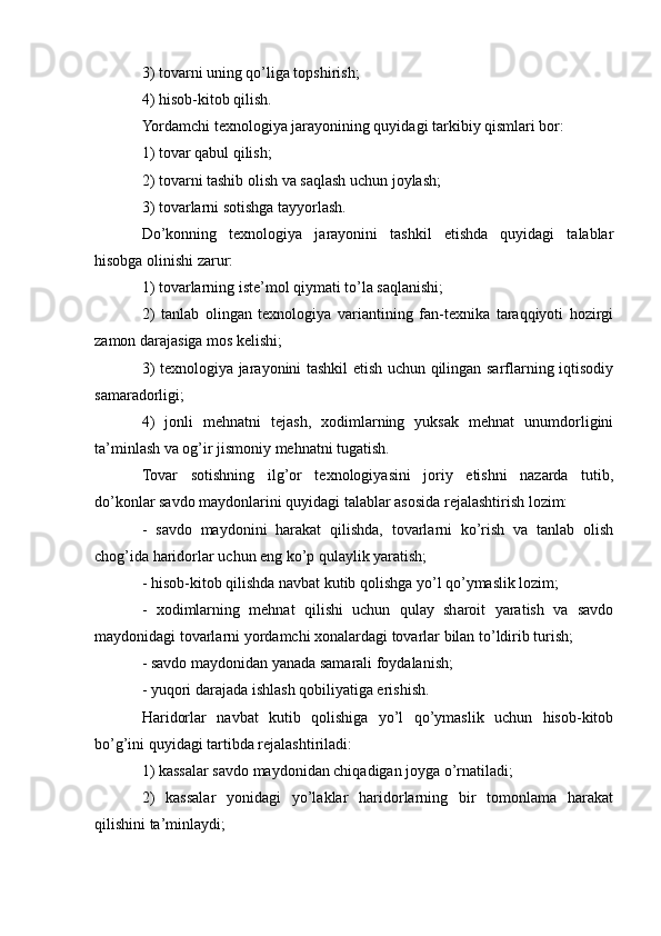3) tovarni uning qo’liga topshirish; 
4) hisob-kitob qilish. 
Yordamchi texnologiya jarayonining quyidagi tarkibiy qismlari bor: 
1) tovar qabul qilish; 
2) tovarni tashib olish va saqlash uchun joylash; 
3) tovarlarni sotishga tayyorlash. 
Do’konning   texnologiya   jarayonini   tashkil   etishda   quyidagi   talablar
hisobga olinishi zarur: 
1) tovarlarning iste’mol qiymati to’la saqlanishi; 
2)   tanlab   olingan   texnologiya   variantining   fan-texnika   taraqqiyoti   hozirgi
zamon darajasiga mos kelishi;
3) texnologiya jarayonini tashkil etish uchun qilingan sarflarning iqtisodiy
samaradorligi;
4)   jonli   mehnatni   tejash,   xodimlarning   yuksak   mehnat   unumdorligini
ta’minlash va og’ir jismoniy mehnatni tugatish. 
Tovar   sotishning   ilg’or   texnologiyasini   joriy   etishni   nazarda   tutib,
do’konlar savdo maydonlarini quyidagi talablar asosida rejalashtirish lozim:
-   savdo   maydonini   harakat   qilishda,   tovarlarni   ko’rish   va   tanlab   olish
chog’ida haridorlar uchun eng ko’p qulaylik yaratish;
- hisob-kitob qilishda navbat kutib qolishga yo’l qo’ymaslik lozim;
-   xodimlarning   mehnat   qilishi   uchun   qulay   sharoit   yaratish   va   savdo
maydonidagi tovarlarni yordamchi xonalardagi tovarlar bilan to’ldirib turish;
- savdo maydonidan yanada samarali foydalanish; 
- yuqori darajada ishlash qobiliyatiga erishish.
Haridorlar   navbat   kutib   qolishiga   yo’l   qo’ymaslik   uchun   hisob-kitob
bo’g’ini quyidagi tartibda rejalashtiriladi:
1) kassalar savdo maydonidan chiqadigan joyga o’rnatiladi;
2)   kassalar   yonidagi   yo’laklar   haridorlarning   bir   tomonlama   harakat
qilishini ta’minlaydi; 