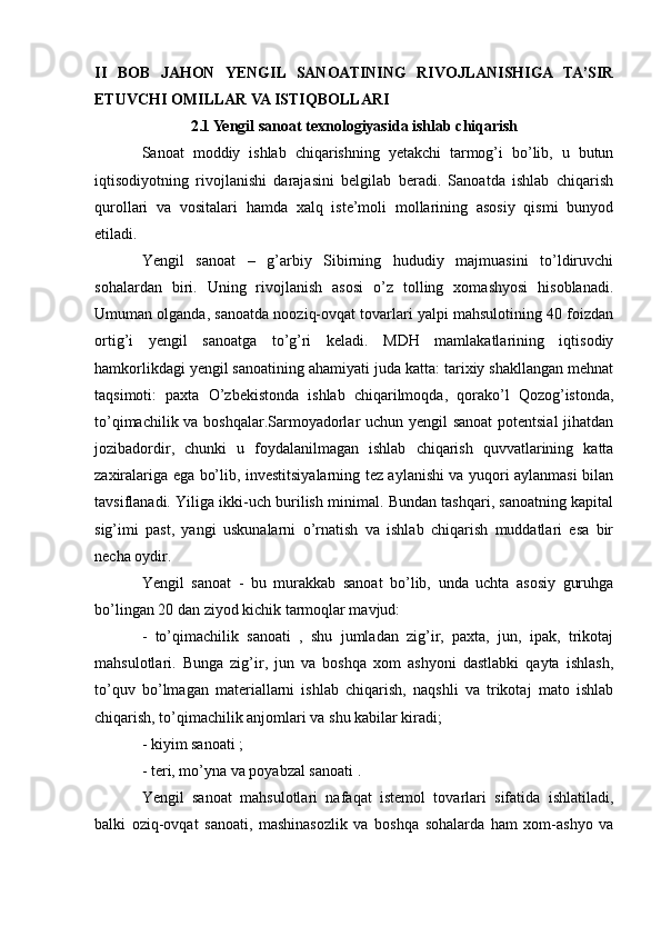 II   BOB   JAHON   YENGIL   SANOATINING   RIVOJLANISHIGA   TA’SIR
ETUVCHI OMILLAR VA ISTIQBOLLARI
2.1 Yengil sanoat texnologiyasida ishlab chiqarish
Sanoat   moddiy   ishlab   chiqarishning   yetakchi   tarmog’i   bo’lib,   u   butun
iqtisodiyotning   rivojlanishi   darajasini   belgilab   beradi.   Sanoatda   ishlab   chiqarish
qurollari   va   vositalari   hamda   xalq   iste’moli   mollarining   asosiy   qismi   bunyod
etiladi.
Yengil   sanoat   –   g’arbiy   Sibirning   hududiy   majmuasini   to’ldiruvchi
sohalardan   biri.   Uning   rivojlanish   asosi   o’z   tolling   xomashyosi   hisoblanadi.
Umuman olganda, sanoatda nooziq-ovqat tovarlari yalpi mahsulotining 40 foizdan
ortig’i   yengil   sanoatga   to’g’ri   keladi.   MDH   mamlakatlarining   iqtisodiy
hamkorlikdagi yengil sanoatining ahamiyati juda katta: tarixiy shakllangan mehnat
taqsimoti:   paxta   O’zbekistonda   ishlab   chiqarilmoqda,   qorako’l   Qozog’istonda,
to’qimachilik va boshqalar.Sarmoyadorlar uchun yengil sanoat  potentsial  jihatdan
jozibadordir,   chunki   u   foydalanilmagan   ishlab   chiqarish   quvvatlarining   katta
zaxiralariga ega bo’lib, investitsiyalarning tez aylanishi va yuqori aylanmasi bilan
tavsiflanadi. Yiliga ikki-uch burilish minimal. Bundan tashqari, sanoatning kapital
sig’imi   past,   yangi   uskunalarni   o’rnatish   va   ishlab   chiqarish   muddatlari   esa   bir
necha oydir.
Yengil   sanoat   -   bu   murakkab   sanoat   bo’lib,   unda   uchta   asosiy   guruhga
bo’lingan 20 dan ziyod kichik tarmoqlar mavjud: 
-   to’qimachilik   sanoati   ,   shu   jumladan   zig’ir,   paxta,   jun,   ipak,   trikotaj
mahsulotlari.   Bunga   zig’ir,   jun   va   boshqa   xom   ashyoni   dastlabki   qayta   ishlash,
to’quv   bo’lmagan   materiallarni   ishlab   chiqarish,   naqshli   va   trikotaj   mato   ishlab
chiqarish, to’qimachilik anjomlari va shu kabilar kiradi;
- kiyim sanoati ;
- teri, mo’yna va poyabzal sanoati .
Yengil   sanoat   mahsulotlari   nafaqat   istemol   tovarlari   sifatida   ishlatiladi,
balki   oziq-ovqat   sanoati,   mashinasozlik   va   boshqa   sohalarda   ham   xom-ashyo   va 