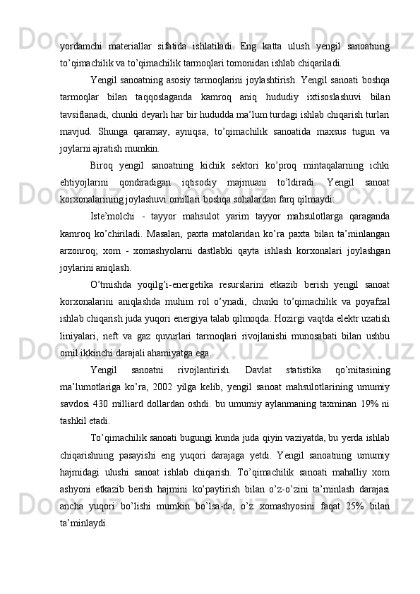 yordamchi   materiallar   sifatida   ishlatiladi.   Eng   katta   ulush   yengil   sanoatning
to’qimachilik va to’qimachilik tarmoqlari tomonidan ishlab chiqariladi.
Yengil sanoatning asosiy tarmoqlarini joylashtirish. Yengil sanoati boshqa
tarmoqlar   bilan   taqqoslaganda   kamroq   aniq   hududiy   ixtisoslashuvi   bilan
tavsiflanadi, chunki deyarli har bir hududda ma’lum turdagi ishlab chiqarish turlari
mavjud.   Shunga   qaramay,   ayniqsa,   to’qimachilik   sanoatida   maxsus   tugun   va
joylarni ajratish mumkin.
Biroq   yengil   sanoatning   kichik   sektori   ko’proq   mintaqalarning   ichki
ehtiyojlarini   qondiradigan   iqtisodiy   majmuani   to’ldiradi.   Yengil   sanoat
korxonalarining joylashuvi omillari boshqa sohalardan farq qilmaydi:
Iste’molchi   -   tayyor   mahsulot   yarim   tayyor   mahsulotlarga   qaraganda
kamroq   ko’chiriladi.   Masalan,   paxta   matolaridan   ko’ra   paxta   bilan   ta’minlangan
arzonroq;   xom   -   xomashyolarni   dastlabki   qayta   ishlash   korxonalari   joylashgan
joylarini aniqlash.
O’tmishda   yoqilg’i-energetika   resurslarini   etkazib   berish   yengil   sanoat
korxonalarini   aniqlashda   muhim   rol   o’ynadi,   chunki   to’qimachilik   va   poyafzal
ishlab chiqarish juda yuqori energiya talab qilmoqda. Hozirgi vaqtda elektr uzatish
liniyalari,   neft   va   gaz   quvurlari   tarmoqlari   rivojlanishi   munosabati   bilan   ushbu
omil ikkinchi darajali ahamiyatga ega.
Yengil   sanoatni   rivojlantirish.   Davlat   statistika   qo’mitasining
ma’lumotlariga   ko’ra,   2002   yilga   kelib,   yengil   sanoat   mahsulotlarining   umumiy
savdosi   430   milliard   dollardan   oshdi.   bu   umumiy   aylanmaning   taxminan   19%   ni
tashkil etadi. 
To’qimachilik sanoati bugungi kunda juda qiyin vaziyatda, bu yerda ishlab
chiqarishning   pasayishi   eng   yuqori   darajaga   yetdi.   Yengil   sanoatning   umumiy
hajmidagi   ulushi   sanoat   ishlab   chiqarish.   To’qimachilik   sanoati   mahalliy   xom
ashyoni   etkazib   berish   hajmini   ko’paytirish   bilan   o’z-o’zini   ta’minlash   darajasi
ancha   yuqori   bo’lishi   mumkin   bo’lsa-da,   o’z   xomashyosini   faqat   25%   bilan
ta’minlaydi.  