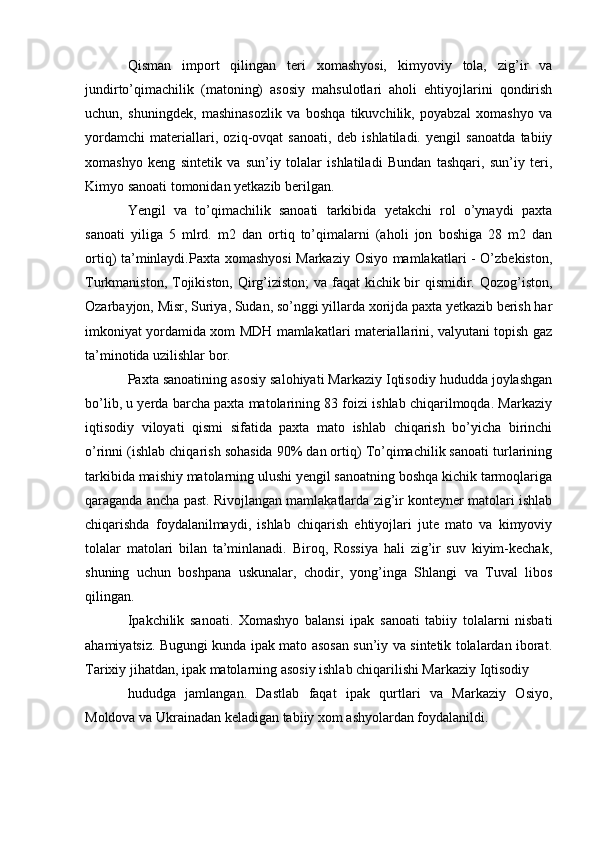 Qisman   import   qilingan   teri   xomashyosi,   kimyoviy   tola,   zig’ir   va
jundirto’qimachilik   (matoning)   asosiy   mahsulotlari   aholi   ehtiyojlarini   qondirish
uchun,   shuningdek,   mashinasozlik   va   boshqa   tikuvchilik,   poyabzal   xomashyo   va
yordamchi   materiallari,   oziq-ovqat   sanoati,   deb   ishlatiladi.   yengil   sanoatda   tabiiy
xomashyo   keng   sintetik   va   sun’iy   tolalar   ishlatiladi   Bundan   tashqari,   sun’iy   teri,
Kimyo sanoati tomonidan yetkazib berilgan. 
Yengil   va   to’qimachilik   sanoati   tarkibida   yetakchi   rol   o’ynaydi   paxta
sanoati   yiliga   5   mlrd.   m2   dan   ortiq   to’qimalarni   (aholi   jon   boshiga   28   m2   dan
ortiq) ta’minlaydi.Paxta xomashyosi  Markaziy Osiyo mamlakatlari - O’zbekiston,
Turkmaniston, Tojikiston, Qirg’iziston;  va faqat  kichik bir qismidir. Qozog’iston,
Ozarbayjon, Misr, Suriya, Sudan, so’nggi yillarda xorijda paxta yetkazib berish har
imkoniyat yordamida xom MDH mamlakatlari materiallarini, valyutani topish gaz
ta’minotida uzilishlar bor.
Paxta sanoatining asosiy salohiyati Markaziy Iqtisodiy hududda joylashgan
bo’lib, u yerda barcha paxta matolarining 83 foizi ishlab chiqarilmoqda. Markaziy
iqtisodiy   viloyati   qismi   sifatida   paxta   mato   ishlab   chiqarish   bo’yicha   birinchi
o’rinni (ishlab chiqarish sohasida 90% dan ortiq) To’qimachilik sanoati turlarining
tarkibida maishiy matolarning ulushi yengil sanoatning boshqa kichik tarmoqlariga
qaraganda ancha past. Rivojlangan mamlakatlarda zig’ir konteyner matolari ishlab
chiqarishda   foydalanilmaydi,   ishlab   chiqarish   ehtiyojlari   jute   mato   va   kimyoviy
tolalar   matolari   bilan   ta’minlanadi.   Biroq,   Rossiya   hali   zig’ir   suv   kiyim-kechak,
shuning   uchun   boshpana   uskunalar,   chodir,   yong’inga   Shlangi   va   Tuval   libos
qilingan.
Ipakchilik   sanoati.   Xomashyo   balansi   ipak   sanoati   tabiiy   tolalarni   nisbati
ahamiyatsiz. Bugungi kunda ipak mato asosan sun’iy va sintetik tolalardan iborat.
Tarixiy jihatdan, ipak matolarning asosiy ishlab chiqarilishi Markaziy Iqtisodiy
hududga   jamlangan.   Dastlab   faqat   ipak   qurtlari   va   Markaziy   Osiyo,
Moldova va Ukrainadan keladigan tabiiy xom ashyolardan foydalanildi. 
