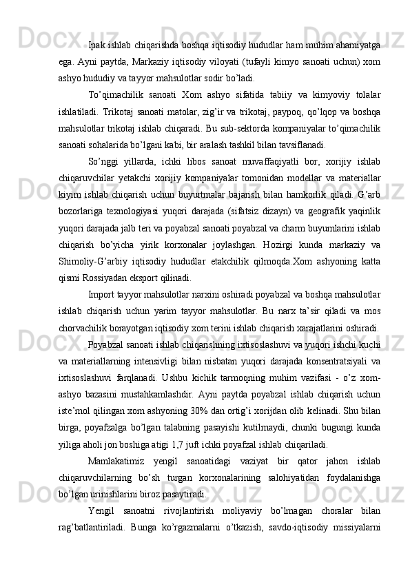 Ipak ishlab chiqarishda boshqa iqtisodiy hududlar ham muhim ahamiyatga
ega.  Ayni  paytda,  Markaziy   iqtisodiy  viloyati   (tufayli   kimyo  sanoati  uchun)  xom
ashyo hududiy va tayyor mahsulotlar sodir bo’ladi.
To’qimachilik   sanoati   Xom   ashyo   sifatida   tabiiy   va   kimyoviy   tolalar
ishlatiladi. Trikotaj  sanoati  matolar, zig’ir  va trikotaj, paypoq, qo’lqop va boshqa
mahsulotlar trikotaj ishlab chiqaradi. Bu sub-sektorda kompaniyalar to’qimachilik
sanoati sohalarida bo’lgani kabi, bir aralash tashkil bilan tavsiflanadi.
So’nggi   yillarda,   ichki   libos   sanoat   muvaffaqiyatli   bor,   xorijiy   ishlab
chiqaruvchilar   yetakchi   xorijiy   kompaniyalar   tomonidan   modellar   va   materiallar
kiyim   ishlab   chiqarish   uchun   buyurtmalar   bajarish   bilan   hamkorlik   qiladi.   G’arb
bozorlariga   texnologiyasi   yuqori   darajada   (sifatsiz   dizayn)   va   geografik   yaqinlik
yuqori darajada jalb teri va poyabzal sanoati poyabzal va charm buyumlarini ishlab
chiqarish   bo’yicha   yirik   korxonalar   joylashgan.   Hozirgi   kunda   markaziy   va
Shimoliy-G’arbiy   iqtisodiy   hududlar   etakchilik   qilmoqda.Xom   ashyoning   katta
qismi Rossiyadan eksport qilinadi. 
Import tayyor mahsulotlar narxini oshiradi poyabzal va boshqa mahsulotlar
ishlab   chiqarish   uchun   yarim   tayyor   mahsulotlar.   Bu   narx   ta’sir   qiladi   va   mos
chorvachilik borayotgan iqtisodiy xom terini ishlab chiqarish xarajatlarini oshiradi.
Poyabzal sanoati ishlab chiqarishning ixtisoslashuvi va yuqori ishchi kuchi
va   materiallarning   intensivligi   bilan   nisbatan   yuqori   darajada   konsentratsiyali   va
ixtisoslashuvi   farqlanadi.   Ushbu   kichik   tarmoqning   muhim   vazifasi   -   o’z   xom-
ashyo   bazasini   mustahkamlashdir.   Ayni   paytda   poyabzal   ishlab   chiqarish   uchun
iste’mol qilingan xom ashyoning 30% dan ortig’i xorijdan olib kelinadi. Shu bilan
birga,   poyafzalga   bo’lgan   talabning   pasayishi   kutilmaydi,   chunki   bugungi   kunda
yiliga aholi jon boshiga atigi 1,7 juft ichki poyafzal ishlab chiqariladi.
Mamlakatimiz   yengil   sanoatidagi   vaziyat   bir   qator   jahon   ishlab
chiqaruvchilarning   bo’sh   turgan   korxonalarining   salohiyatidan   foydalanishga
bo’lgan urinishlarini biroz pasaytiradi.
Yengil   sanoatni   rivojlantirish   moliyaviy   bo’lmagan   choralar   bilan
rag’batlantiriladi.   Bunga   ko’rgazmalarni   o’tkazish,   savdo-iqtisodiy   missiyalarni 