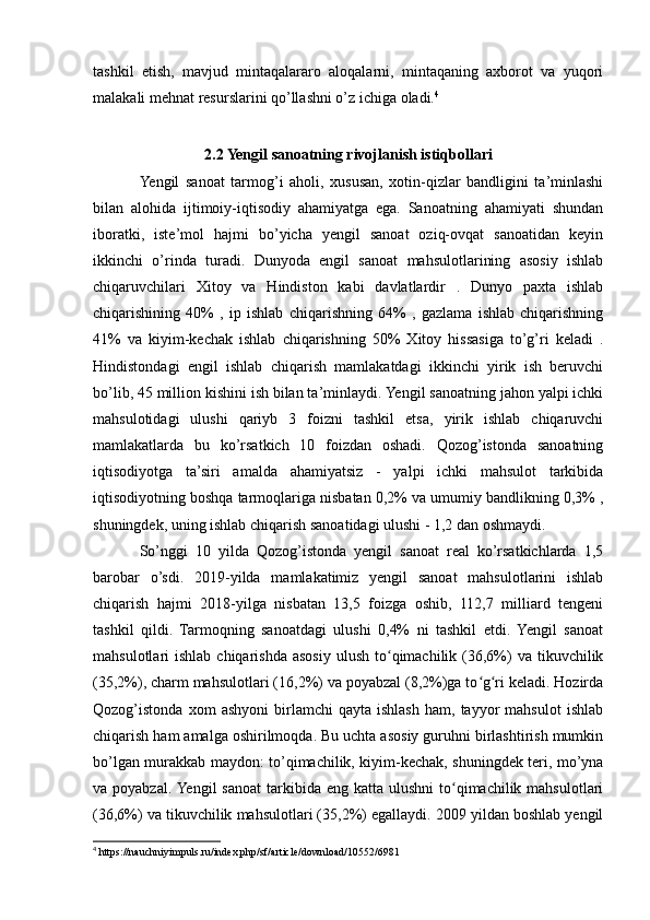 tashkil   etish,   mavjud   mintaqalararo   aloqalarni,   mintaqaning   axborot   va   yuqori
malakali mehnat resurslarini qo’llashni o’z ichiga oladi. 4
2.2 Yengil sanoatning rivojlanish istiqbollari
Yengil   sanoat   tarmog’i   aholi,   xususan,   xotin-qizlar   bandligini   ta’minlashi
bilan   alohida   ijtimoiy-iqtisodiy   ahamiyatga   ega.   Sanoatning   ahamiyati   shundan
iboratki,   iste’mol   hajmi   bo’yicha   yengil   sanoat   oziq-ovqat   sanoatidan   keyin
ikkinchi   o’rinda   turadi.   Dunyoda   engil   sanoat   mahsulotlarining   asosiy   ishlab
chiqaruvchilari   Xitoy   va   Hindiston   kabi   davlatlardir   .   Dunyo   paxta   ishlab
chiqarishining   40%   ,   ip   ishlab   chiqarishning   64%   ,   gazlama   ishlab   chiqarishning
41%   va   kiyim-kechak   ishlab   chiqarishning   50%   Xitoy   hissasiga   to’g’ri   keladi   .
Hindistondagi   engil   ishlab   chiqarish   mamlakatdagi   ikkinchi   yirik   ish   beruvchi
bo’lib, 45 million kishini ish bilan ta’minlaydi. Yengil sanoatning jahon yalpi ichki
mahsulotidagi   ulushi   qariyb   3   foizni   tashkil   etsa,   yirik   ishlab   chiqaruvchi
mamlakatlarda   bu   ko’rsatkich   10   foizdan   oshadi.   Qozog’istonda   sanoatning
iqtisodiyotga   ta’siri   amalda   ahamiyatsiz   -   yalpi   ichki   mahsulot   tarkibida
iqtisodiyotning boshqa tarmoqlariga nisbatan 0,2% va umumiy bandlikning 0,3% ,
shuningdek, uning ishlab chiqarish sanoatidagi ulushi - 1,2 dan oshmaydi.
So’nggi   10   yilda   Qozog’istonda   yengil   sanoat   real   ko’rsatkichlarda   1,5
barobar   o’sdi.   2019-yilda   mamlakatimiz   yengil   sanoat   mahsulotlarini   ishlab
chiqarish   hajmi   2018-yilga   nisbatan   13,5   foizga   oshib,   112,7   milliard   tengeni
tashkil   qildi.   Tarmoqning   sanoatdagi   ulushi   0,4%   ni   tashkil   etdi.   Yengil   sanoat
mahsulotlari  ishlab  chiqarishda  asosiy  ulush  to qimachilik  (36,6%)   va  tikuvchilikʻ
(35,2%), charm mahsulotlari (16,2%) va poyabzal (8,2%)ga to g ri keladi. Hozirda	
ʻ ʻ
Qozog’istonda   xom   ashyoni   birlamchi   qayta   ishlash   ham,   tayyor   mahsulot   ishlab
chiqarish ham amalga oshirilmoqda. Bu uchta asosiy guruhni birlashtirish mumkin
bo’lgan murakkab maydon: to’qimachilik, kiyim-kechak, shuningdek teri, mo’yna
va poyabzal.  Yengil   sanoat  tarkibida eng  katta  ulushni  to qimachilik mahsulotlari	
ʻ
(36,6%) va tikuvchilik mahsulotlari (35,2%) egallaydi. 2009 yildan boshlab yengil
4
 https://nauchniyimpuls.ru/index.php/sf/article/download/10552/6981 