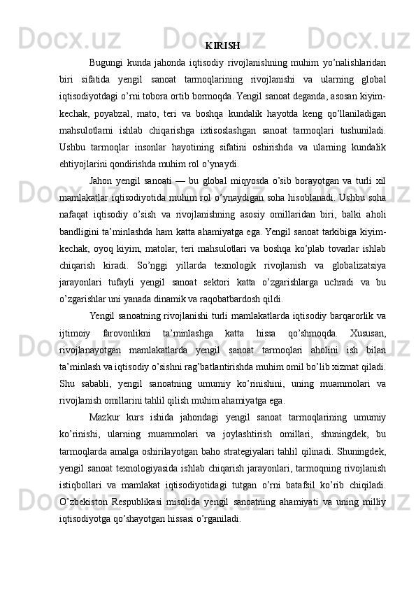 KIRISH
Bugungi   kunda   jahonda   iqtisodiy   rivojlanishning   muhim   yo’nalishlaridan
biri   sifatida   yengil   sanoat   tarmoqlarining   rivojlanishi   va   ularning   global
iqtisodiyotdagi o’rni tobora ortib bormoqda. Yengil sanoat deganda, asosan kiyim-
kechak,   poyabzal,   mato,   teri   va   boshqa   kundalik   hayotda   keng   qo’llaniladigan
mahsulotlarni   ishlab   chiqarishga   ixtisoslashgan   sanoat   tarmoqlari   tushuniladi.
Ushbu   tarmoqlar   insonlar   hayotining   sifatini   oshirishda   va   ularning   kundalik
ehtiyojlarini qondirishda muhim rol o’ynaydi.
Jahon   yengil   sanoati   —   bu   global   miqyosda   o’sib   borayotgan   va   turli   xil
mamlakatlar  iqtisodiyotida  muhim  rol  o’ynaydigan soha  hisoblanadi.  Ushbu  soha
nafaqat   iqtisodiy   o’sish   va   rivojlanishning   asosiy   omillaridan   biri,   balki   aholi
bandligini ta’minlashda ham katta ahamiyatga ega. Yengil sanoat tarkibiga kiyim-
kechak,   oyoq   kiyim,   matolar,   teri   mahsulotlari   va   boshqa   ko’plab   tovarlar   ishlab
chiqarish   kiradi.   So’nggi   yillarda   texnologik   rivojlanish   va   globalizatsiya
jarayonlari   tufayli   yengil   sanoat   sektori   katta   o’zgarishlarga   uchradi   va   bu
o’zgarishlar uni yanada dinamik va raqobatbardosh qildi.
Yengil sanoatning rivojlanishi turli mamlakatlarda iqtisodiy barqarorlik va
ijtimoiy   farovonlikni   ta’minlashga   katta   hissa   qo’shmoqda.   Xususan,
rivojlanayotgan   mamlakatlarda   yengil   sanoat   tarmoqlari   aholini   ish   bilan
ta’minlash va iqtisodiy o’sishni rag’batlantirishda muhim omil bo’lib xizmat qiladi.
Shu   sababli,   yengil   sanoatning   umumiy   ko’rinishini,   uning   muammolari   va
rivojlanish omillarini tahlil qilish muhim ahamiyatga ega.
Mazkur   kurs   ishida   jahondagi   yengil   sanoat   tarmoqlarining   umumiy
ko’rinishi,   ularning   muammolari   va   joylashtirish   omillari,   shuningdek,   bu
tarmoqlarda amalga oshirilayotgan baho strategiyalari tahlil qilinadi. Shuningdek,
yengil   sanoat   texnologiyasida  ishlab   chiqarish   jarayonlari,  tarmoqning  rivojlanish
istiqbollari   va   mamlakat   iqtisodiyotidagi   tutgan   o’rni   batafsil   ko’rib   chiqiladi.
O’zbekiston   Respublikasi   misolida   yengil   sanoatning   ahamiyati   va   uning   milliy
iqtisodiyotga qo’shayotgan hissasi o’rganiladi. 