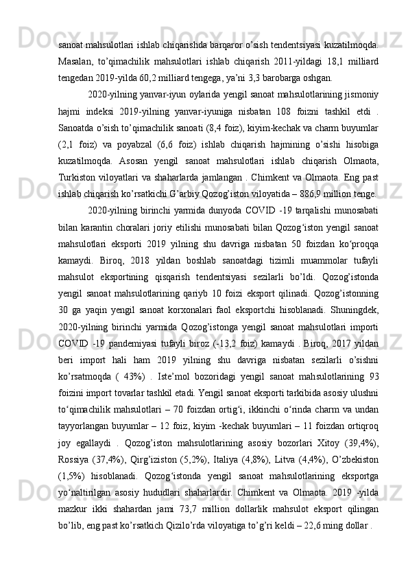 sanoat mahsulotlari ishlab chiqarishda barqaror o’sish tendentsiyasi kuzatilmoqda.
Masalan,   to’qimachilik   mahsulotlari   ishlab   chiqarish   2011-yildagi   18,1   milliard
tengedan 2019-yilda 60,2 milliard tengega, ya’ni 3,3 barobarga oshgan.
2020-yilning yanvar-iyun oylarida yengil sanoat mahsulotlarining jismoniy
hajmi   indeksi   2019-yilning   yanvar-iyuniga   nisbatan   108   foizni   tashkil   etdi   .
Sanoatda o’sish to’qimachilik sanoati (8,4 foiz), kiyim-kechak va charm buyumlar
(2,1   foiz)   va   poyabzal   (6,6   foiz)   ishlab   chiqarish   hajmining   o’sishi   hisobiga
kuzatilmoqda.   Asosan   yengil   sanoat   mahsulotlari   ishlab   chiqarish   Olmaota,
Turkiston   viloyatlari   va   shaharlarda   jamlangan   .   Chimkent   va   Olmaota.   Eng   past
ishlab chiqarish ko’rsatkichi G’arbiy Qozog’iston viloyatida – 886,9 million tenge.
2020-yilning   birinchi   yarmida   dunyoda   COVID  -19  tarqalishi   munosabati
bilan   karantin   choralari   joriy   etilishi   munosabati   bilan   Qozog iston   yengil   sanoatʻ
mahsulotlari   eksporti   2019   yilning   shu   davriga   nisbatan   50   foizdan   ko proqqa	
ʻ
kamaydi.   Biroq,   2018   yildan   boshlab   sanoatdagi   tizimli   muammolar   tufayli
mahsulot   eksportining   qisqarish   tendentsiyasi   sezilarli   bo’ldi.   Qozog’istonda
yengil   sanoat   mahsulotlarining   qariyb   10   foizi   eksport   qilinadi.   Qozog’istonning
30   ga   yaqin   yengil   sanoat   korxonalari   faol   eksportchi   hisoblanadi.   Shuningdek,
2020-yilning   birinchi   yarmida   Qozog’istonga   yengil   sanoat   mahsulotlari   importi
COVID   -19   pandemiyasi   tufayli   biroz   (-13,2   foiz)   kamaydi   .   Biroq,   2017   yildan
beri   import   hali   ham   2019   yilning   shu   davriga   nisbatan   sezilarli   o’sishni
ko’rsatmoqda   (   43%)   .   Iste’mol   bozoridagi   yengil   sanoat   mahsulotlarining   93
foizini import tovarlar tashkil etadi. Yengil sanoat eksporti tarkibida asosiy ulushni
to qimachilik   mahsulotlari   –   70   foizdan   ortig i,   ikkinchi   o rinda   charm   va   undan	
ʻ ʻ ʻ
tayyorlangan buyumlar – 12 foiz, kiyim -kechak buyumlari – 11 foizdan ortiqroq
joy   egallaydi   .   Qozog’iston   mahsulotlarining   asosiy   bozorlari   Xitoy   (39,4%),
Rossiya   (37,4%),   Qirg’iziston   (5,2%),   Italiya   (4,8%),   Litva   (4,4%),   O’zbekiston
(1,5%)   hisoblanadi.   Qozog istonda   yengil   sanoat   mahsulotlarining   eksportga	
ʻ
yo naltirilgan   asosiy   hududlari   shaharlardir.   Chimkent   va   Olmaota.   2019   -yilda	
ʻ
mazkur   ikki   shahardan   jami   73,7   million   dollarlik   mahsulot   eksport   qilingan
bo’lib, eng past ko’rsatkich Qizilo’rda viloyatiga to’g’ri keldi – 22,6 ming dollar . 