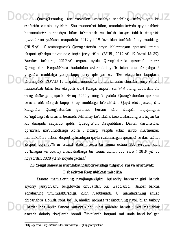 Qozog’istondagi   teri   zavodlari   xomashyo   taqchilligi   tufayli   yopilish
arafasida   ekanini   aytishdi.   Shu   munosabat   bilan,   mamlakatimizda   qayta   ishlash
korxonalarini   xomashyo   bilan   ta minlash   va   bo sh   turgan   ishlab   chiqarishʼ ʻ
quvvatlarini   yuklash   maqsadida   2019-yil   19-fevraldan   boshlab   6   oy   muddatga
(2019-yil   10-sentabrgacha)   Qozog istonda   qayta   ishlanmagan   qoramol   terisini
ʻ
eksport   qilishga   navbatdagi   taqiq   joriy   etildi.   (MIIR,   2019   yil   19-fevral   №   89).
Bundan   tashqari,   2019-yil   avgust   oyida   Qozog’istonda   qoramol   terisini
Qozog’iston   Respublikasi   hududidan   avtomobil   yo’li   bilan   olib   chiqishga   5
yilgacha   muddatga   yangi   taqiq   joriy   qilingan   edi.   Teri   eksportini   taqiqlash,
shuningdek, COVID-19 tarqalishi munosabati bilan karantin choralari joriy etilishi
munosabati   bilan   teri   eksporti   61,4   foizga,   import   esa   74,4   ming   dollardan   2,2
ming   dollarga   qisqardi.   Biroq   2020-yilning   7-iyulida   Qozog’istondan   qoramol
terisini   olib   chiqish   taqiqi   3   oy   muddatga   to’xtatildi   .   Qayd   etish   joizki,   shu
kungacha   Qozog’istondan   qoramol   terisini   olib   chiqish   taqiqlangani
ko’ngildagidek samara bermadi. Mahalliy ko’nchilik korxonalarining ish hajmi bir
xil   darajada   saqlanib   qoldi.   Qozog’iston   Respublikasi   Davlat   daromadlari
qo’mitasi   ma’lumotlariga   ko’ra   ,   hozirgi   vaqtda   erkin   savdo   shartnomasi
mamlakatlari uchun eksport qilinadigan qayta ishlanmagan qoramol terilari uchun
eksport   boji   20%   ni   tashkil   etadi   ,   lekin   bir   tonna   uchun   200   evrodan   kam
bo’lmagan   va   boshqa   mamlakatlarga   bir   tonna   uchun   300   evro   (   2019   yil   30
noyabrdan 2020 yil 29 noyabrgacha). 5
2.3 Yengil sanoatni mamlakat iqtisodiyotidagi tutgan o’rni va ahamiyati:
O’zbekiston Respublikasi misolida
Sanoat   mamlakatning   rivojlanganligini,   iqtisodiy   barqarorligini   hamda
siyosiy   jarayonlarni   belgilovchi   omillardan   biri   hisoblanidi.   Sanoat   barcha
sohalarning   umumlashtiradiga   kuch   hisoblanadi.   U   mamlakatning   ishlab
chiqarishda   alohida   soha   bo’lib,   aholini   mehnat   taqsimotining   rivoji   bilan   tarixiy
jihatdan   bog’liqdir.   Sanoat   muayyan   qonun   va   qoidalar   hamda   ilmiy   izlanishlar
asosida   doimiy   rivojlanib   boradi.   Rivojlanib   borgani   sari   unda   band   bo’lgan
5
 http://qaztrade.org.kz/rus/tendenczii-razvitiya-legkoj-promyshlen/ 