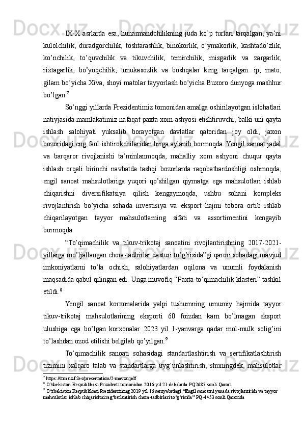 IX-X   asrlarda   esa,   hunarmandchilikning   juda   ko’p   turlari   tarqalgan,   ya’ni
kulolchilik,   duradgorchilik,   toshtarashlik,   binokorlik,   o’ymakorlik,   kashtado’zlik,
ko’nchilik,   to’quvchilik   va   tikuvchilik,   temirchilik,   misgarlik   va   zargarlik,
rixtagarlik,   bo’yoqchilik,   tunukasozlik   va   boshqalar   keng   tarqalgan.   ip,   mato,
gilam bo’yicha Xiva, shoyi matolar tayyorlash bo’yicha Buxoro dunyoga mashhur
bo’lgan. 7
So’nggi yillarda Prezidentimiz tomonidan amalga oshirilayotgan islohatlari
natiyjasida mamlakatimiz nafaqat paxta xom ashyosi etishtiruvchi, balki uni qayta
ishlash   salohiyati   yuksalib   borayotgan   davlatlar   qatoridan   joy   oldi,   jaxon
bozoridagi eng faol ishtirokchilaridan birga aylanib bormoqda. Yengil sanoat jadal
va   barqaror   rivojlanishi   ta’minlanmoqda,   mahalliy   xom   ashyoni   chuqur   qayta
ishlash   orqali   birinchi   navbatda   tashqi   bozorlarda   raqobatbardoshligi   oshmoqda,
engil   sanoat   mahsulotlariga   yuqori   qo’shilgan   qiymatga   ega   mahsulotlari   ishlab
chiqarishni   diversifikatsiya   qilish   kengaymoqda,   ushbu   sohani   kompleks
rivojlantirish   bo’yicha   sohada   investisiya   va   eksport   hajmi   tobora   ortib   ishlab
chiqarilayotgan   tayyor   mahsulotlarning   sifati   va   assortimentini   kengayib
bormoqda.
“To’qimachilik   va   tikuv-trikotaj   sanoatini   rivojlantirishning   2017-2021-
yillarga mo’ljallangan chora-tadbirlar dasturi to’g’risida”gi qarori sohadagi mavjud
imkoniyatlarni   to’la   ochish,   salohiyatlardan   oqilona   va   unumli   foydalanish
maqsadida qabul qilingan edi. Unga muvofiq “Paxta-to’qimachilik klasteri” tashkil
etildi. 8
Yengil   sanoat   korxonalarida   yalpi   tushumning   umumiy   hajmida   tayyor
tikuv-trikotaj   mahsulotlarining   eksporti   60   foizdan   kam   bo’lmagan   eksport
ulushiga   ega   bo’lgan   korxonalar   2023   yil   1-yanvarga   qadar   mol-mulk   solig’ini
to’lashdan ozod etilishi belgilab qo’yilgan. 9
To’qimachilik   sanoati   sohasidagi   standartlashtirish   va   sertifikatlashtirish
tizimini   xalqaro   talab   va   standartlarga   uyg’unlashtirish,   shuningdek,   mahsulotlar
7
  https://itm.uz/files/presentation/2-mavzu.pdf
8
  O’zbekiston Respublikasi Prizidenti tomonidan 2016-yil 21-dekabrda PQ2687 sonli Qarori
9
  O‘zbekiston Respublikasi Prezidentining 2019 yil 16 sentyabrdagi “Engil sanoatni yanada rivojlantirish va tayyor
mahsulotlar ishlab chiqarishni rag‘batlantirish chora-tadbirlari to‘g‘risida” PQ-4453 sonli Qarorida 