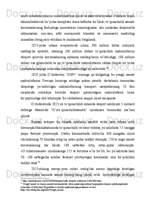 sinov laboratoriyalarini modernizatsiya qilish va akkreditatsiyadan o’tkazish orqali
takomillashtirish bo’yicha kompleks chora-tadbirlar ko’llash, to’qimachilik sanoati
korxonalarining   faoliyatiga   innovatsion   texnologiyalar,   shu   jumladan   dizaynerlik
ishlanmalari,   nou-xau,   sifat   menejmenti   tizimlari   va   zamonaviy   marketing
xizmatlari keng joriy etilishini ta’minlanishi belgilandi.
2023-yilda   sohani   rivojlantirish   uchun   300   million   dollar   imtiyozli
mablag’lar   ajratilib,   ularning   200   million   dollari   to’qimachlik   mahsulotlarini
eksport   qiluvchi   korxonalarning   aylanma   mablag’larini   to’ldirishga,   100   million
dollari esa gilamchilik va uy to’qimachilik mahsulotlarini ishlab chiqish bo’yicha
loyihalarni amalga oshirishni moliyalashtirishga yo’naltiriladi. 10
2020   yilda   O’zbekiston   “GSP+”   tizimiga   qo’shilganligi   bu   yengil   sanoat
mahsulotlarini   Yevropa   bozoriga   sotishga   imkon   yaratdi.   davlatimiz   tomonidan
eksportga   yo’naltirilgan   mahsulotlarning   transport   xarajatlarining   70   foiz
miqdorida   subsidiya   berilishi   eksport   qilinayotgani   mahsulotlarni   turini
ko’paytirishga olib kelmoqda. Bu islohatlarni yaqqol misol tariqasida. 
O’zbekistonda 2023-yil to’qimachilik sohasida eksport salohiyati 5 milliard
dollarga   etkazilishi   "O’zto’qimachiliksanoati"   uyushmasi   tomonidan   ma’lum
qilindi.
Bundan   tashqari   bu   sohada   ayollarni   bandlik   ulishi   ham   tobora   ortib
bormoqda Mamlakatimizda to’qimachilik va tikuv-trikotaj yo’nalishida 7,5 mingga
yaqin   faoliyat   yuritmoqda.   Ushbu   korxonalarda   ishlovchi   360   mingdan   ziyod
ishchilarning 70 foizidan ortig’ini xotin-qizlar tashkil etmoqda. 258 ta engil sanoat
korxonasining   har   birida   100   nafardan   ortiq   xotin-qizlar   ishlamoqda.
«O’zcharmsanoat»   uyushmasiga   525   ta   korxona   a’zo   bo’lib,   bu   yo’nalishda   ham
50-   100   nafargacha   ayollar   faoliyat   yuritayotgan   korxonalar   soni   ko’pchilikni
tashkil etadi. 11
2023-yilning   yanvar-iyun   oylari   oralig’ida   asosiy   kapitalga   kiritilgan
investitsiyalar   hajmida   sanoat   tarmog’ining   ulushi   ortdi.   Iqtisodiyotga   kiritilgan
10
  https://sputniknews.uz/20230306/toqimachilik-eksport-salohiyati-32685606.htm
11
  Yengil sanoat va charm sanoati korxonalarida xotin-qizlarning mehnat huquqlarini himoya qilishning holati 
yuzasidan O’zbekiston Respublikasi vazirlar mahkamasiga parlament so’rovi 
https://uz.wikipedia.org/wiki/Yengil_sanoat 
