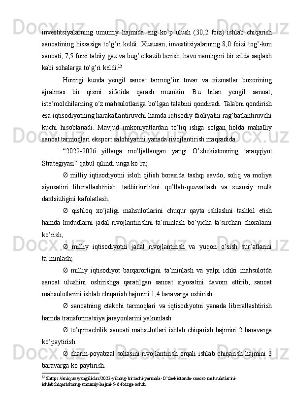 investitsiyalarning   umumiy   hajmida   eng   ko’p   ulush   (30,2   foiz)   ishlab   chiqarish
sanoatining hissasiga to’g’ri keldi. Xususan, investitsiyalarning 8,0 foizi  tog’-kon
sanoati, 7,5 foizi tabiiy gaz va bug’ etkazib berish, havo namligini bir xilda saqlash
kabi sohalarga to’g’ri keldi. 12
Hozirgi   kunda   yengil   sanoat   tarmog’ini   tovar   va   xizmatlar   bozorining
ajralmas   bir   qismi   sifatida   qarash   mumkin.   Bu   bilan   yengil   sanoat,
iste’molchilarning o’z mahsulotlariga bo’lgan talabini qondiradi. Talabni qondirish
esa iqtisodiyotning harakatlantiruvchi hamda iqtisodiy faoliyatni rag’batlantiruvchi
kuchi   hisoblanadi.   Mavjud   imkoniyatlardan   to’liq   ishga   solgan   holda   mahalliy
sanoat tarmoqlari eksport salohiyatini yanada rivojlantirish maqsadida.
“2022-2026   yillarga   mo’ljallangan   yangi   O’zbekistonning   taraqqiyot
Strategiyasi” qabul qilindi unga ko’ra;
Ø   milliy   iqtisodiyotni   isloh   qilish   borasida   tashqi   savdo,   soliq   va   moliya
siyosatini   liberallashtirish,   tadbirkorlikni   qo’llab-quvvatlash   va   xususiy   mulk
daxlsizligini kafolatlash,
Ø   qishloq   xo’jaligi   mahsulotlarini   chuqur   qayta   ishlashni   tashkil   etish
hamda   hududlarni   jadal   rivojlantirishni   ta’minlash   bo’yicha   ta’sirchan   choralarni
ko’rish,
Ø   milliy   iqtisodiyotni   jadal   rivojlantirish   va   yuqori   o’sish   sur’atlarini
ta’minlash;
Ø   milliy   iqtisodiyot   barqarorligini   ta’minlash   va   yalpi   ichki   mahsulotda
sanoat   ulushini   oshirishga   qaratilgan   sanoat   siyosatini   davom   ettirib,   sanoat
mahsulotlarini ishlab chiqarish hajmini 1,4 baravarga oshirish.
Ø   sanoatning   etakchi   tarmoqlari   va   iqtisodiyotni   yanada   liberallashtirish
hamda transformatsiya jarayonlarini yakunlash.
Ø  to’qimachilik  sanoati   mahsulotlari   ishlab   chiqarish   hajmini   2   baravarga
ko’paytirish.
Ø charm-poyabzal  sohasini  rivojlantirish orqali  ishlab chiqarish hajmini  3
baravarga ko’paytirish.
12
  8https://aniq.uz/yangiliklar/2023-yilning-birinchi-yarmida-O’zbekistonda-sanoat-mahsulotlarini-
ishlabchiqarishning-umumiy-hajmi-5-6-foizga-oshdi    