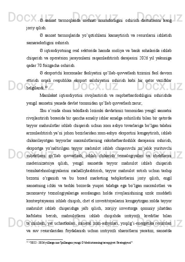 Ø   sanoat   tarmoqlarida   mehnat   unumdorligini   oshirish   dasturlarini   keng
joriy qilish.
Ø   sanoat   tarmoqlarida   yo’qotishlarni   kamaytirish   va   resurslarni   ishlatish
samaradorligini oshirish.
Ø   iqtisodiyotning   real   sektorida   hamda   moliya   va   bank   sohalarida   ishlab
chiqarish   va   operatsion   jarayonlarni   raqamlashtirish   darajasini   2026   yil   yakuniga
qadar 70 foizgacha oshirish.
Ø eksportchi korxonalar faoliyatini qo’llab-quvvatlash tizimini faol davom
ettirish   orqali   respublika   eksport   salohiyatini   oshirish   kabi   bir   qator   vazifalar
belgilandi. 13
 
Mamlakat   iqtisodiyotini   rivojlantirish   va   raqobatbardoshligini   oshirishda
yengil sanoatni yanada davlat tomonidan qo’llab quvvatlash zarur;
Shu o’rnida shuni  takidlash lozimki davlatimiz tomonidan yengil sanoatni
rivojlantirish borasida bir qancha amaliy ishlar amalga oshirilishi bilan bir qatorda
tayyor   mahsulotlar   ishlab   chiqarish   uchun   xom   ashyo   tovarlariga   bo’lgan   talabni
arzonlashtirish ya’ni johon bozirlaridan xom-ashyo eksportini kengaytirish, ishlab
chikarilayotgan   tayyorlar   maxsulotlarning   rakobatbardoshlik   darajasini   oshirish,
eksportga   yo’naltirilgan   tayyor   mahsulot   ishlab   chiqaruvchi   xo’jalik   yurituvchi
subektlarni   qo’llab   quvvatlash,   ishlab   chikarish   texnalogiyalari   va   obektlarini
maderinizatsiya   qilish,   yengil   sanoatda   tayyor   mahsulot   ishlab   chiqarish
texnikatehnologiyalarini   mahalliylashtirish,   tayyor   mahsulot   sotish   uchun   tashqi
bszorni   o’rganish   va   bu   borad   marketing   tadqikotlarini   joriy   qilish,   engil
sanoatning   ichki   va   tashki   bozorda   yuqori   talabga   ega   bo’lgan   maxsulotlari   va
zamonaviy   texnologiyalariga   asoslangan   holda   rivojlanishining   uzok   muddatli
kontseptsiyasini ishlab chiqish, chet el investitsiyalarini kengaytirgan xolda tayyor
mahsulot   ishlab   chiqarishga   jalb   qilish,   xorijiy   investorga   qonuniy   jihatdan
kafolatni   berish,   mahsulotlarni   ishlab   chiqishda   imtiyozli   kreditlar   bilan
ta’minlash,  yer   uchastkalari,  mineral   xom-ashyolari, yoqilg’i-energetika  resurslari
va   suv   resurslaridan   foydalanish   uchun   imtiyozli   sharoitlarni   yaratiш,   sanoatda
13
  “2022 -2026 yillarga mo’ljallangan yangi O’zbekistonning taraqqiyot Strategiyasi” 