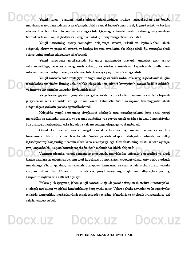 Yengil   sanoat   bugungi   kunda   global   iqtisodiyotning   muhim   tarmoqlaridan   biri   bo'lib,
mamlakatlar rivojlanishida katta rol o'ynaydi. Ushbu sanoat tarmog'i oziq-ovqat, kiyim-kechak, va boshqa
iste'mol tovarlari ishlab  chiqarishni o'z ichiga  oladi.  Quyidagi  xulosalar mazkur  sohaning  rivojlanishiga
ta'sir etuvchi omillar, istiqbollari va uning mamlakat iqtisodiyotidagi o'rnini ko'rsatadi.
Yengil   sanoatning   asosiy   tarmoqlari   oziq-ovqat   sanoati,   tekstil   va   kiyim-kechak   ishlab
chiqarish, charm va poyabzal sanoati, va boshqa iste'mol tovarlarini o'z ichiga oladi. Bu tarmoqlar aholi
ehtiyojlarini qondirishda muhim rol o'ynaydi.
Yengil   sanoatning   rivojlanishida   bir   qator   muammolar   mavjud,   jumladan,   xom   ashyo
yetishmovchiligi,   texnologik   yangilanish   ehtiyoji,   va   ekologik   masalalar.   Joylashtirish   omillari   esa
infratuzilma, xom ashyo bazasi, va iste'molchilar bozoriga yaqinlikni o'z ichiga oladi.
Yengil sanoatda baho strategiyasini to'g'ri amalga oshirish mahsulotlarning raqobatbardoshligini
ta'minlashda muhimdir. Buning uchun ishlab chiqarish xarajatlarini kamaytirish, samaradorlikni oshirish,
va innovatsion texnologiyalardan foydalanish zarur.
Yangi texnologiyalarni joriy etish yengil sanoatda mahsulot sifatini oshirish va ishlab chiqarish
jarayonlarini   samarali   tashkil   etishga   imkon   beradi.  Avtomatlashtirish   va   raqamli   texnologiyalar   ishlab
chiqarish jarayonlarini yanada optimallashtiradi.
Kelajakda   yengil   sanoatning   rivojlanishi   ekologik   toza   texnologiyalarni   joriy   etish,   yangi
materiallar va dizaynlar yaratish, va raqamli marketing va sotuvlar orqali o'sishga intiladi. Innovatsiyalar
bu sohaning rivojlanishini tezlashtiradi va xalqaro bozorga chiqishga yordam beradi.
O'zbekiston   Respublikasida   yengil   sanoat   iqtisodiyotning   muhim   tarmoqlaridan   biri
hisoblanadi.   Ushbu   soha   mamlakatda   ish   o'rinlari   yaratish,   eksport   salohiyatini   oshirish,   va   milliy
iqtisodiyotning barqarorligini ta'minlashda katta ahamiyatga ega. O'zbekistonning tekstil sanoati ayniqsa
rivojlangan bo'lib, xalqaro bozorda raqobatbardosh mahsulotlar ishlab chiqaradi.
Umuman   olganda,   yengil   sanoatning   rivojlanishi   mamlakatlar   iqtisodiy   barqarorligi   va   aholi
turmush darajasini oshirishda muhim omil hisoblanadi. Innovatsion texnologiyalarni joriy etish, ekologik
masalalarga   e'tibor   qaratish,   va   samarali   boshqaruv   tizimlarini   yaratish   orqali   ushbu   sohani   yanada
rivojlantirish   mumkin.   O'zbekiston   misolida   esa,   yengil   sanoatning   istiqbollari   milliy   iqtisodiyotning
barqaror rivojlanishida katta rol o'ynaydi.
Xulosa qilib aytganda, jahon yengil sanoati kelajakda yanada rivojlanishi uchun innovatsiyalar,
ekologik mas'uliyat va global hamkorlikning kengayishi zarur. Ushbu sohada davlatlar va kompaniyalar
o'rtasida   hamkorlikni   mustahkamlash   orqali   iqtisodiy   o'sishni   ta'minlash   va   ekologik   muammolarni   hal
qilish mumkin bo'ladi.
FOYDALANILGAN ADABIYOTLAR. 