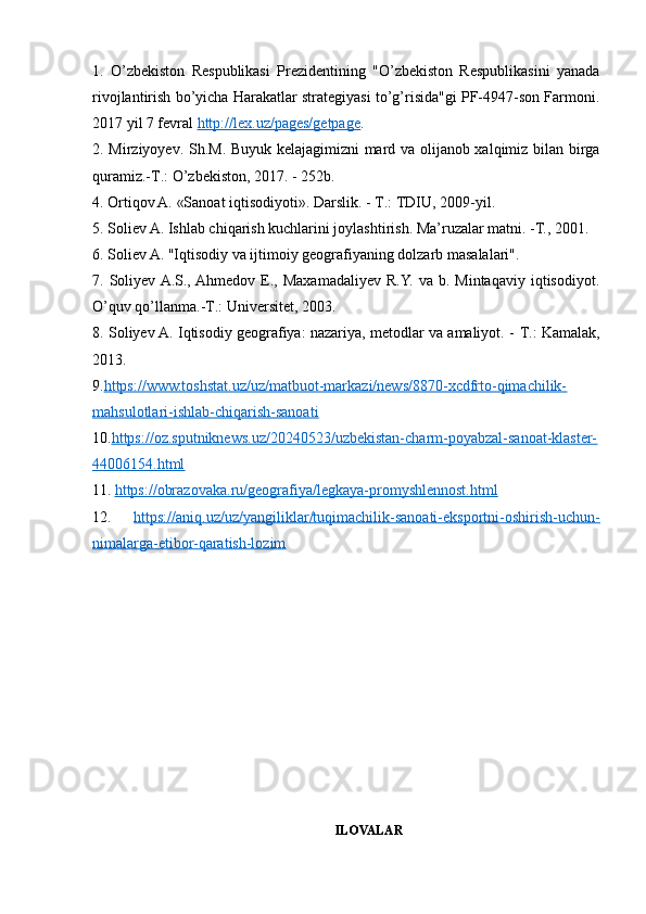 1.   O’zbekiston   Respublikasi   Prezidentining   "O’zbekiston   Respublikasini   yanada
rivojlantirish bo’yicha Harakatlar strategiyasi to’g’risida"gi PF-4947-son Farmoni.
2017 yil 7 fevral  http://lex.uz/pages/getpage .
2. Mirziyoyev. Sh.M. Buyuk kelajagimizni mard va olijanob xalqimiz bilan birga
quramiz.-T.: O’zbekiston, 2017. - 252b. 
4. Ortiqov A. «Sanoat iqtisodiyoti». Darslik. -  Т .: TDIU, 2009-yil. 
5. Soliev A. Ishlab chiqarish kuchlarini joylashtirish. Ma’ruzalar matni. -T., 2001. 
6. Soliev A. "Iqtisodiy va ijtimoiy geografiyaning dolzarb masalalari". 
7.  Soliyev  A.S., Ahmedov  E.,  Maxamadaliyev   R.Y.  va  b.  Mintaqaviy  iqtisodiyot.
O’quv qo’llanma.- Т .: Universitet, 2003. 
8. Soliyev A. Iqtisodiy geografiya: nazariya, metodlar va amaliyot. -   Т .: Kamalak,
2013. 
9. https://www.toshstat.uz/uz/matbuot-markazi/news/8870-xcdfrto-qimachilik-
mahsulotlari-ishlab-chiqarish-sanoati
10. https://oz.sputniknews.uz/20240523/uzbekistan-charm-poyabzal-sanoat-klaster-
44006154.html  
11.  https://obrazovaka.ru/geografiya/legkaya-promyshlennost.html  
12.   https://aniq.uz/uz/yangiliklar/tuqimachilik-sanoati-eksportni-oshirish-uchun-
nimalarga-etibor-qaratish-lozim  
ILOVALAR 