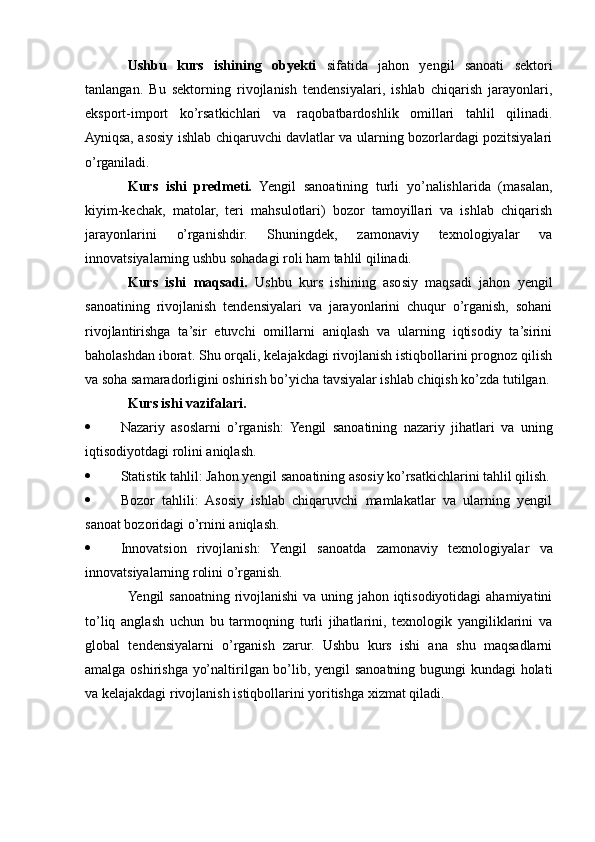 Ushbu   kurs   ishining   obyekti   sifatida   jahon   yengil   sanoati   sektori
tanlangan.   Bu   sektorning   rivojlanish   tendensiyalari,   ishlab   chiqarish   jarayonlari,
eksport-import   ko’rsatkichlari   va   raqobatbardoshlik   omillari   tahlil   qilinadi.
Ayniqsa, asosiy ishlab chiqaruvchi davlatlar va ularning bozorlardagi pozitsiyalari
o’rganiladi.
Kurs   ishi   predmeti.   Yengil   sanoatining   turli   yo’nalishlarida   (masalan,
kiyim-kechak,   matolar,   teri   mahsulotlari)   bozor   tamoyillari   va   ishlab   chiqarish
jarayonlarini   o’rganishdir.   Shuningdek,   zamonaviy   texnologiyalar   va
innovatsiyalarning ushbu sohadagi roli ham tahlil qilinadi.
Kurs   ishi   maqsadi.   Ushbu   kurs   ishining   asosiy   maqsadi   jahon   yengil
sanoatining   rivojlanish   tendensiyalari   va   jarayonlarini   chuqur   o’rganish,   sohani
rivojlantirishga   ta’sir   etuvchi   omillarni   aniqlash   va   ularning   iqtisodiy   ta’sirini
baholashdan iborat. Shu orqali, kelajakdagi rivojlanish istiqbollarini prognoz qilish
va soha samaradorligini oshirish bo’yicha tavsiyalar ishlab chiqish ko’zda tutilgan.
Kurs ishi vazifalari.
 Nazariy   asoslarni   o’rganish:   Yengil   sanoatining   nazariy   jihatlari   va   uning
iqtisodiyotdagi rolini aniqlash.
 Statistik tahlil: Jahon yengil sanoatining asosiy ko’rsatkichlarini tahlil qilish.
 Bozor   tahlili:   Asosiy   ishlab   chiqaruvchi   mamlakatlar   va   ularning   yengil
sanoat bozoridagi o’rnini aniqlash.
 Innovatsion   rivojlanish:   Yengil   sanoatda   zamonaviy   texnologiyalar   va
innovatsiyalarning rolini o’rganish.
Yengil sanoatning rivojlanishi  va uning jahon iqtisodiyotidagi  ahamiyatini
to’liq   anglash   uchun   bu   tarmoqning   turli   jihatlarini,   texnologik   yangiliklarini   va
global   tendensiyalarni   o’rganish   zarur.   Ushbu   kurs   ishi   ana   shu   maqsadlarni
amalga oshirishga yo’naltirilgan bo’lib, yengil sanoatning bugungi kundagi holati
va kelajakdagi rivojlanish istiqbollarini yoritishga xizmat qiladi. 