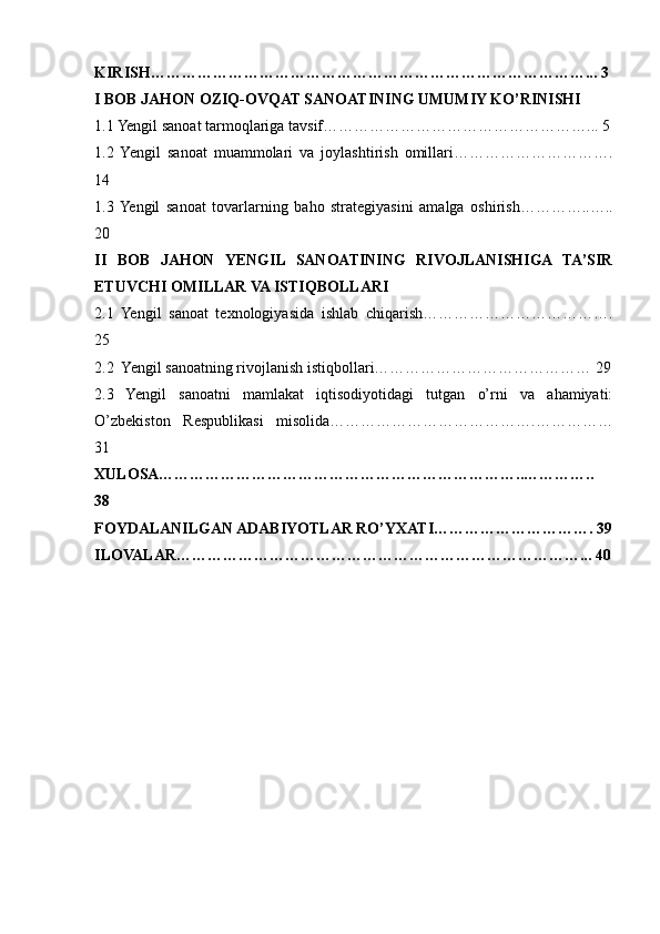 KIRISH…………………………………………………………………………... 3
I BOB JAHON OZIQ-OVQAT SANOATINING UMUMIY KO’RINISHI
1.1 Yengil sanoat tarmoqlariga tavsif……………………………………………... 5
1.2   Yengil   sanoat   muammolari   va   joylashtirish   omillari………………………….
14
1.3  Yengil   sanoat   tovarlarning   baho   strategiyasini   amalga   oshirish…………..…..
20
II   BOB   JAHON   YENGIL   SANOATINING   RIVOJLANISHIGA   TA’SIR
ETUVCHI OMILLAR VA ISTIQBOLLARI
2.1   Yengil   sanoat   texnologiyasida   ishlab   chiqarish……………………………….
25
2.2  Yengil sanoatning rivojlanish istiqbollari…………………………………… 29
2.3   Yengil   sanoatni   mamlakat   iqtisodiyotidagi   tutgan   o’rni   va   ahamiyati:
O’zbekiston   Respublikasi   misolida………………………………….……………
31
XULOSA……………………………………………………………..…………..
38
FOYDALANILGAN ADABIYOTLAR RO’YXATI…………………………. 39
ILOVALAR……………………………………………………………………...  40 