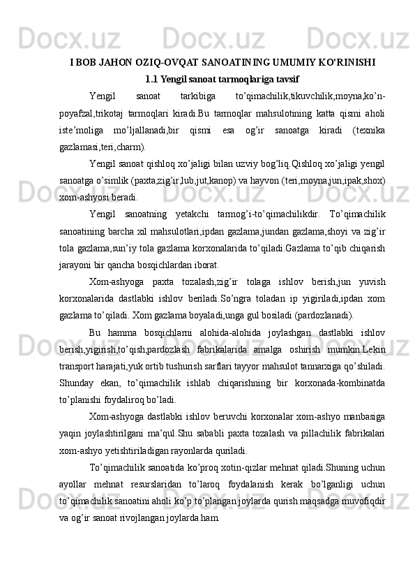 I BOB JAHON OZIQ-OVQAT SANOATINING UMUMIY KO’RINISHI
1.1 Yengil sanoat tarmoqlariga tavsif
Yengil   sanoat   tarkibiga   to’qimachilik,tikuvchilik,moyna,ko’n-
poyafzal,trikotaj   tarmoqlari   kiradi.Bu   tarmoqlar   mahsulotining   katta   qismi   aholi
iste’moliga   mo’ljallanadi,bir   qismi   esa   og’ir   sanoatga   kiradi   (texnika
gazlamasi,teri,charm).
Yengil sanoat qishloq xo’jaligi bilan uzviy bog’liq.Qishloq xo’jaligi yengil
sanoatga o’simlik (paxta,zig’ir,lub,jut,kanop) va hayvon (teri,moyna,jun,ipak,shox)
xom-ashyosi beradi.
Yengil   sanoatning   yetakchi   tarmog’i-to’qimachilikdir.   To’qimachilik
sanoatining barcha xil  mahsulotlari,ipdan gazlama,jundan gazlama,shoyi  va zig’ir
tola gazlama,sun’iy tola gazlama korxonalarida to’qiladi.Gazlama to’qib chiqarish
jarayoni bir qancha bosqichlardan iborat.
Xom-ashyoga   paxta   tozalash,zig’ir   tolaga   ishlov   berish,jun   yuvish
korxonalarida   dastlabki   ishlov   beriladi.So’ngra   toladan   ip   yigiriladi,ipdan   xom
gazlama to’qiladi. Xom gazlama boyaladi,unga gul bosiladi (pardozlanadi).
Bu   hamma   bosqichlarni   alohida-alohida   joylashgan   dastlabki   ishlov
berish,yigirish,to’qish,pardozlash   fabrikalarida   amalga   oshirish   mumkin.Lekin
transport harajati,yuk ortib tushurish sarflari tayyor mahsulot tannarxiga qo’shiladi.
Shunday   ekan,   to’qimachilik   ishlab   chiqarishning   bir   korxonada-kombinatda
to’planishi foydaliroq bo’ladi.
Xom-ashyoga  dastlabki   ishlov  beruvchi   korxonalar  xom-ashyo   manbasiga
yaqin   joylashtirilgani   ma’qul.Shu   sababli   paxta   tozalash   va   pillachilik   fabrikalari
xom-ashyo yetishtiriladigan rayonlarda quriladi.
To’qimachilik sanoatida ko’proq xotin-qizlar mehnat qiladi.Shuning uchun
ayollar   mehnat   resurslaridan   to’laroq   foydalanish   kerak   bo’lganligi   uchun
to’qimachilik sanoatini aholi ko’p to’plangan joylarda qurish maqsadga muvofiqdir
va og’ir sanoat rivojlangan joylarda ham. 