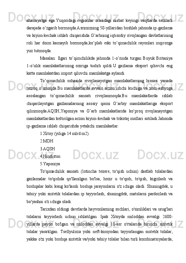 ahamiyatga   ega.Yuqoridagi   regionlar   orasidagi   nisbat   keyingi   vaqtlarda   sezilarli
darajada o’zgarib bormoqda.Asrimizning 50-yillaridan boshlab jahonda ip-gazlama
va kiyim-kechak ishlab chiqarishda G’arbning iqtisodiy rivojlangan davlatlarining
roli   har   doim   kamayib   bormoqda,ko’plab   eski   to’qimachilik   rayonlari   inqirozga
yuz tutmoqda.
Masalan:   Ilgari   to’qimchilikda   jahonda   1-o’rinda   turgan   Buyuk   Britaniya
1-o’nlik   mamlakatlarining   oxiriga   tushib   qoldi.U   gazlama   eksport   qiluvchi   eng
katta mamlakatdan import qiluvchi mamlakatga aylandi.
To’qimachilik   sohasida   rivojlanayotgan   mamlakatlarning   hissasi   yanada
tezroq o’smoqda.Bu  mamlakatlarda  avvalo arzon  ishchi   kuchiga  va xom-ashyoga
asoslangan   to’qimachilik   sanoati   rivojlanmoqda.Bu   mamlakatlarda   ishlab
chiqarilayotgan   gazlamalarning   asosiy   qismi   G’arbiy   mamlakatlariga   eksport
qilinmoqda.AQSH,Yaponiya   va   G’arb   mamlakatlarida   ko’proq   rivojlanayotgan
mamlakatlardan keltirilgan arzon kiyim-kechak va trikotaj mollari sotiladi.Jahonda
ip-gazlama ishlab chiqarishda yetakchi mamlakatlar:
1.Xitoy (yiliga 14 mlrd m2).
2.MDH
3.AQSH
4.Hindiston
5.Yaponiya
To'qimachilik   sanoati   (lotincha   texere,   to'qish   uchun)   dastlab   tolalardan
gazlamalar   to'qishda   qo'llanilgan   bo'lsa,   hozir   u   to'qish,   to'qish,   kigizlash   va
boshqalar   kabi   keng   ko'lamli   boshqa   jarayonlarni   o'z  ichiga   oladi.   Shuningdek,   u
tabiiy  yoki   sintetik  tolalardan   ip  tayyorlash,   shuningdek,   matolarni   pardozlash   va
bo'yashni o'z ichiga oladi.
Tarixdan oldingi davrlarda hayvonlarning sochlari, o'simliklari va urug'lari
tolalarni   tayyorlash   uchun   ishlatilgan.   Ipak   Xitoyda   miloddan   avvalgi   2600-
yillarda   paydo   bo'lgan   va   miloddan   avvalgi   18-asr   o'rtalarida   birinchi   sintetik
tolalar   yaratilgan.   Tsellyuloza   yoki   neft-kimyodan   tayyorlangan   sintetik   tolalar,
yakka o'zi yoki boshqa sintetik va/yoki tabiiy tolalar bilan turli kombinatsiyalarda, 