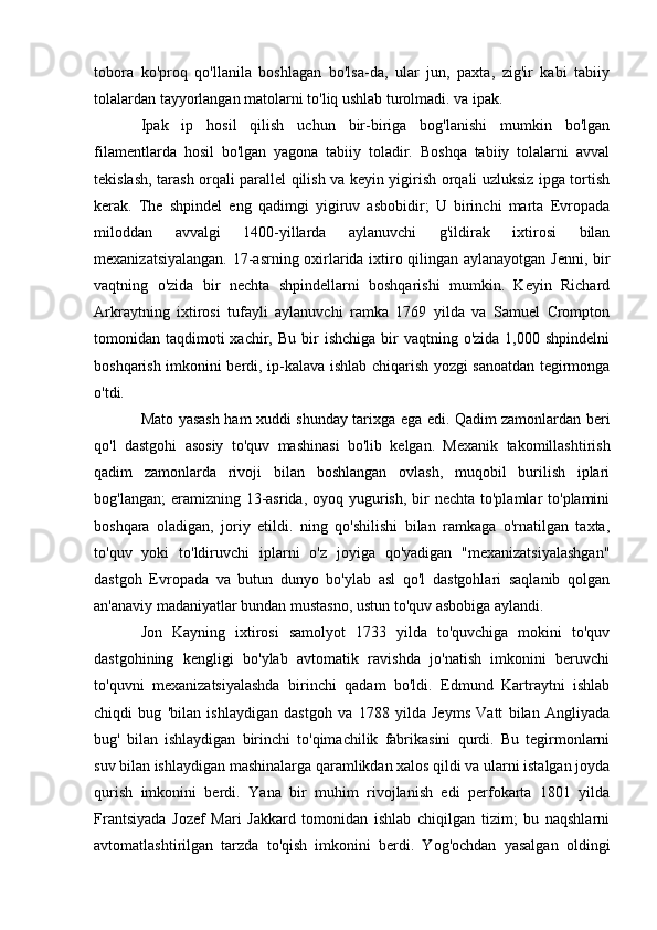 tobora   ko'proq   qo'llanila   boshlagan   bo'lsa-da,   ular   jun,   paxta,   zig'ir   kabi   tabiiy
tolalardan tayyorlangan matolarni to'liq ushlab turolmadi. va ipak.
Ipak   ip   hosil   qilish   uchun   bir-biriga   bog'lanishi   mumkin   bo'lgan
filamentlarda   hosil   bo'lgan   yagona   tabiiy   toladir.   Boshqa   tabiiy   tolalarni   avval
tekislash, tarash orqali parallel qilish va keyin yigirish orqali uzluksiz ipga tortish
kerak.   The   shpindel   eng   qadimgi   yigiruv   asbobidir;   U   birinchi   marta   Evropada
miloddan   avvalgi   1400-yillarda   aylanuvchi   g'ildirak   ixtirosi   bilan
mexanizatsiyalangan. 17-asrning oxirlarida ixtiro qilingan aylanayotgan Jenni, bir
vaqtning   o'zida   bir   nechta   shpindellarni   boshqarishi   mumkin.   Keyin   Richard
Arkraytning   ixtirosi   tufayli   aylanuvchi   ramka   1769   yilda   va   Samuel   Crompton
tomonidan taqdimoti  xachir,  Bu  bir   ishchiga  bir   vaqtning o'zida  1,000  shpindelni
boshqarish imkonini berdi, ip-kalava ishlab chiqarish yozgi sanoatdan tegirmonga
o'tdi.
Mato yasash ham xuddi shunday tarixga ega edi. Qadim zamonlardan beri
qo'l   dastgohi   asosiy   to'quv   mashinasi   bo'lib   kelgan.   Mexanik   takomillashtirish
qadim   zamonlarda   rivoji   bilan   boshlangan   ovlash,   muqobil   burilish   iplari
bog'langan;  eramizning 13-asrida, oyoq yugurish,  bir  nechta  to'plamlar  to'plamini
boshqara   oladigan,   joriy   etildi.   ning   qo'shilishi   bilan   ramkaga   o'rnatilgan   taxta,
to'quv   yoki   to'ldiruvchi   iplarni   o'z   joyiga   qo'yadigan   "mexanizatsiyalashgan"
dastgoh   Evropada   va   butun   dunyo   bo'ylab   asl   qo'l   dastgohlari   saqlanib   qolgan
an'anaviy madaniyatlar bundan mustasno, ustun to'quv asbobiga aylandi.
Jon   Kayning   ixtirosi   samolyot   1733   yilda   to'quvchiga   mokini   to'quv
dastgohining   kengligi   bo'ylab   avtomatik   ravishda   jo'natish   imkonini   beruvchi
to'quvni   mexanizatsiyalashda   birinchi   qadam   bo'ldi.   Edmund   Kartraytni   ishlab
chiqdi   bug   'bilan   ishlaydigan   dastgoh   va   1788   yilda   Jeyms   Vatt   bilan   Angliyada
bug'   bilan   ishlaydigan   birinchi   to'qimachilik   fabrikasini   qurdi.   Bu   tegirmonlarni
suv bilan ishlaydigan mashinalarga qaramlikdan xalos qildi va ularni istalgan joyda
qurish   imkonini   berdi.   Yana   bir   muhim   rivojlanish   edi   perfokarta   1801   yilda
Frantsiyada   Jozef   Mari   Jakkard   tomonidan   ishlab   chiqilgan   tizim;   bu   naqshlarni
avtomatlashtirilgan   tarzda   to'qish   imkonini   berdi.   Yog'ochdan   yasalgan   oldingi 
