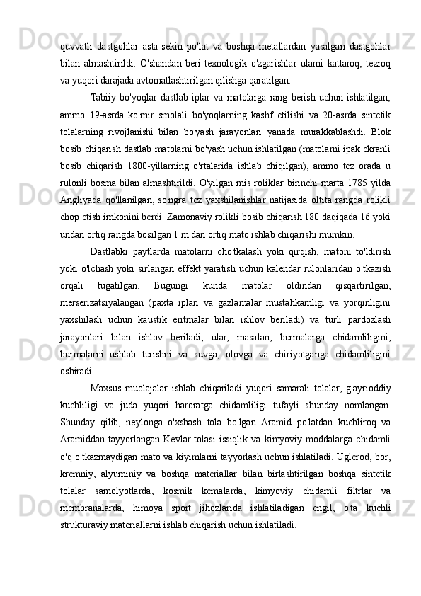 quvvatli   dastgohlar   asta-sekin   po'lat   va   boshqa   metallardan   yasalgan   dastgohlar
bilan   almashtirildi.   O'shandan   beri   texnologik   o'zgarishlar   ularni   kattaroq,   tezroq
va yuqori darajada avtomatlashtirilgan qilishga qaratilgan.
Tabiiy   bo'yoqlar   dastlab   iplar   va   matolarga   rang   berish   uchun   ishlatilgan,
ammo   19-asrda   ko'mir   smolali   bo'yoqlarning   kashf   etilishi   va   20-asrda   sintetik
tolalarning   rivojlanishi   bilan   bo'yash   jarayonlari   yanada   murakkablashdi.   Blok
bosib chiqarish dastlab matolarni bo'yash uchun ishlatilgan (matolarni ipak ekranli
bosib   chiqarish   1800-yillarning   o'rtalarida   ishlab   chiqilgan),   ammo   tez   orada   u
rulonli   bosma   bilan   almashtirildi.   O'yilgan   mis   roliklar   birinchi   marta   1785   yilda
Angliyada   qo'llanilgan,   so'ngra   tez   yaxshilanishlar   natijasida   oltita   rangda   rolikli
chop etish imkonini berdi. Zamonaviy rolikli bosib chiqarish 180 daqiqada 16 yoki
undan ortiq rangda bosilgan 1 m dan ortiq mato ishlab chiqarishi mumkin.
Dastlabki   paytlarda   matolarni   cho'tkalash   yoki   qirqish,   matoni   to'ldirish
yoki  o'lchash  yoki  sirlangan effekt  yaratish  uchun kalendar  rulonlaridan o'tkazish
orqali   tugatilgan.   Bugungi   kunda   matolar   oldindan   qisqartirilgan,
merserizatsiyalangan   (paxta   iplari   va   gazlamalar   mustahkamligi   va   yorqinligini
yaxshilash   uchun   kaustik   eritmalar   bilan   ishlov   beriladi)   va   turli   pardozlash
jarayonlari   bilan   ishlov   beriladi,   ular,   masalan,   burmalarga   chidamliligini,
burmalarni   ushlab   turishni   va   suvga,   olovga   va   chiriyotganga   chidamliligini
oshiradi.
Maxsus   muolajalar   ishlab   chiqariladi   yuqori   samarali   tolalar,   g'ayrioddiy
kuchliligi   va   juda   yuqori   haroratga   chidamliligi   tufayli   shunday   nomlangan.
Shunday   qilib,   neylonga   o'xshash   tola   bo'lgan   Aramid   po'latdan   kuchliroq   va
Aramiddan   tayyorlangan   Kevlar   tolasi   issiqlik   va   kimyoviy   moddalarga   chidamli
o'q o'tkazmaydigan mato va kiyimlarni tayyorlash uchun ishlatiladi. Uglerod, bor,
kremniy,   alyuminiy   va   boshqa   materiallar   bilan   birlashtirilgan   boshqa   sintetik
tolalar   samolyotlarda,   kosmik   kemalarda,   kimyoviy   chidamli   filtrlar   va
membranalarda,   himoya   sport   jihozlarida   ishlatiladigan   engil,   o'ta   kuchli
strukturaviy materiallarni ishlab chiqarish uchun ishlatiladi. 