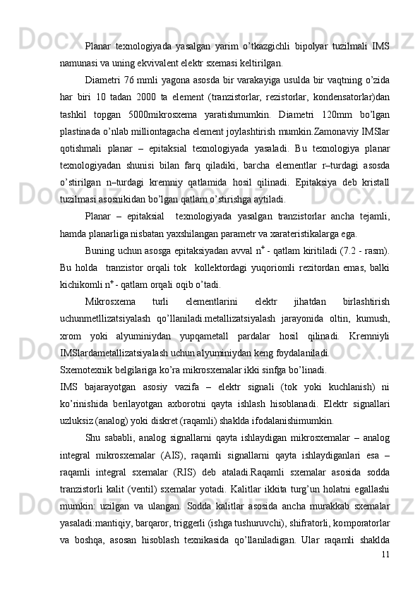 Planar   texnologiyada   yasalgan   yarim   o’tkazgichli   bipolyar   tuzilmali   IMS
namunasi va uning ekvivalent elektr sxemasi keltirilgan.
Diametri 76 mmli yagona asosda   bir varakayiga usulda bir vaqtning o’zida
har   biri   10   tadan   2000   ta   element   (tranzistorlar,   rezistorlar,   kondensatorlar)dan
tashkil   topgan   5000mikrosxema   yaratishmumkin.   Diametri   120mm   bo’lgan
plastinada o’nlab milliontagacha element joylashtirish mumkin.Zamonaviy IMSlar
q otishmali   planar   –   epitaksial   texnologiyada   yasaladi.   Bu   texnologiya   planar
texnologiyadan   shunisi   bilan   farq   qiladiki,   barcha   elementlar   r –turdagi   asosda
o’stirilgan   n –turdagi   kremniy   qatlamida   hosil   qilinadi.   Epitaksiya   deb   kristall
tuzilmasi asosnikidan bo’lgan qatlam o’stirishga aytiladi.
Planar   –   epitaksial     texnologiyada   yasalgan   tranzistorlar   ancha   tejamli,
hamda planarliga nisbatan yaxshilangan parametr va xarateristikalarga ega.
Buning uchun asosga epitaksiyadan avval   n +
 - qatlam kiritiladi (7.2 - rasm).
Bu   holda     tranzistor   orqali   tok     kollektordagi   yuqoriomli   rezitordan   emas,   balki
kichikomli  n +  
- qatlam orqali oqib o’tadi.
Mikrosxema   turli   elementlarini   elektr   jihatdan   birlashtirish
uchunmetllizatsiyalash   qo’llaniladi.metallizatsiyalash   jarayonida   oltin,   kumush,
xrom   yoki   alyuminiydan   yupqametall   pardalar   hosil   qilinadi.   Kremniyli
IMSlardametallizatsiyalash uchun alyuminiydan keng foydalaniladi.
Sxemotexnik belgilariga ko’ra mikrosxemalar ikki sinfga bo’linadi.
IMS   bajarayotgan   asosiy   vazifa   –   elektr   signali   (tok   yoki   kuchlanish)   ni
ko’rinishida   berilayotgan   axborotni   qayta   ishlash   hisoblanadi.   Elektr   signallari
uzluksiz (analog) yoki diskret (raqamli) shaklda ifodalanishimumkin.
Shu   sababli,   analog   signallarni   qayta   ishlaydigan   mikrosxemalar   –   analog
integral   mikrosxemalar   (AIS),   raqamli   signallarni   qayta   ishlaydiganlari   esa   –
raqamli   integral   sxemalar   (RIS)   deb   ataladi.Raqamli   sxemalar   asosida   sodda
tranzistorli   kalit   (ventil)   sxemalar   yotadi.   Kalitlar   ikkita   turg’un   holatni   egallashi
mumkin:   uzilgan   va   ulangan.   So dda   kalitlar   asosida   ancha   murakkab   sxemalar
yasaladi:mantiqiy, barqaror, triggerli (ishga tushuruvchi), shifratorli, ko m poratorlar
va   boshqa,   asosan   hisoblash   texnikasida   qo’llaniladigan.   Ular   raqamli   shaklda
11