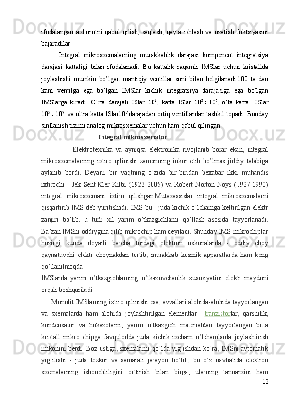 ifodalangan   axborotni   q abul   q ilish,   saqlash,   qayta   ishlash   va   uzatish   fuktsiyasini
bajaradilar.
Integral   mikrosxemalarning   murakkablik   darajasi   komponent   integratsiya
darajasi   kattaligi   bila n   ifodalanadi.   Bu   kattalik   r aqamli   IMSlar   uchun   kristallda
joylashishi   mumkin   bo’lgan   mantiqiy   ventillar   soni   bilan   belgilanadi.100   ta   dan
kam   ventilga   ega   bo’lgan   IMSlar   kichik   integratsiya   darajasiga   ega   bo’lgan
IMSlarga   kiradi.   O’rta   darajali   ISlar   10 2
,   katta   ISlar   10 2
 10 5
,   o’ta   katta     ISlar
10 5
 10 7  
 va ultra katta ISlar10 7  
darajadan ortiq ventillardan tashkil topadi. Bunday
sinflanish tizimi analog mikrosxemalar uchun ham qabul qilingan.
                                        Integral mikrosxemalar
                    Elektrotexnika   va   ayniqsa   elektronika   rivojlanib   borar   ekan,   integral
mikrosxemalarning   ixtiro   qilinishi   zamonning   inkor   etib   bo’lmas   jiddiy   talabiga
aylanib   bordi.   Deyarli   bir   vaqtning   o’zida   bir-biridan   bexabar   ikki   muhandis
ixtirochi   -   Jek   Sent-Kler   Kilbi   (1923-2005)   va   Robert   Norton   Noys   (1927-1990)
integral   mikrosxemani   ixtiro   qilishgan.Mutaxassislar   integral   mikrosxemalarni
qisqartirib IMS deb yuritishadi. IMS bu - juda kichik o’lchamga keltirilgan elektr
zanjiri   bo’lib,   u   turli   xil   yarim   o’tkazgichlarni   qo’llash   asosida   tayyorlanadi.
Ba’zan IMSni oddiygina qilib mikrochip ham deyiladi. Shunday IMS-mikrochiplar
hozirgi   kunda   deyarli   barcha   turdagi   elektron   uskunalarda   -   oddiy   choy
qaynatuvchi   elektr   choynakdan   tortib,   murakkab   kosmik   apparatlarda   ham   keng
qo’llanilmoqda.
IMSlarda   yarim   o’tkazgichlarning   o’tkazuvchanlik   xususiyatini   elektr   maydoni
orqali boshqariladi. 
       Monolit IMSlarning ixtiro qilinishi esa, avvallari alohida-alohida tayyorlangan
va   sxemalarda   ham   alohida   joylashtirilgan   elementlar   -   tranzistor lar,   qarshilik,
kondensator   va   hokazolarni,   yarim   o’tkazgich   materialdan   tayyorlangan   bitta
kristall   mikro   chipga   favqulodda   juda   kichik   ixcham   o’lchamlarda   joylashtirish
imkonini  berdi. Boz  ustiga, sxemalarni  qo’lda yig’ishdan ko’ra,  IMSni  avtomatik
yig’ilishi   -   juda   tezkor   va   samarali   jarayon   bo’lib,   bu   o’z   navbatida   elektron
sxemalarning   ishonchliligini   orttirish   bilan   birga,   ularning   tannarxini   ham
12