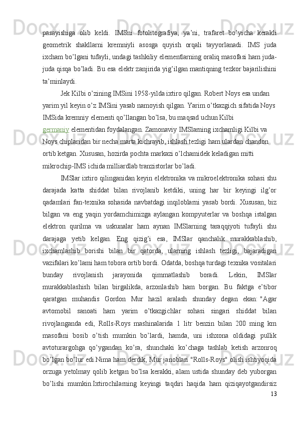 pasayishiga   olib   keldi.   IMSni   fotolitografiya,   ya’ni,   trafaret   bo’yicha   kerakli
geometrik   shakllarni   kremniyli   asosga   quyish   orqali   tayyorlanadi.   IMS   juda
ixcham bo’lgani tufayli, undagi tashkiliy elementlarning oraliq masofasi ham juda-
juda qisqa bo’ladi. Bu esa elektr zanjirida yig’ilgan mantiqning tezkor bajarilishini
ta’minlaydi.
Jek Kilbi o’zining IMSini 1958-yilda ixtiro qilgan. Robert Noys esa undan 
yarim yil keyin o’z IMSini yasab namoyish qilgan. Yarim o’tkazgich sifatida Noys
IMSida kremniy elementi qo’llangan bo’lsa, bu maqsad uchun Kilbi    
germaniy   elementidan foydalangan. Zamonaviy IMSlarning ixchamligi Kilbi va 
Noys chiplaridan bir necha marta kichrayib, ishlash tezligi ham ulardan chandon 
ortib ketgan. Xususan, hozirda pochta markazi o’lchamidek keladigan mitti 
mikrochip-IMS ichida milliardlab tranzistorlar bo’ladi.
IMSlar ixtiro qilinganidan keyin elektronika va mikroelektronika sohasi shu
darajada   katta   shiddat   bilan   rivojlanib   ketdiki,   uning   har   bir   keyingi   ilg’or
qadamlari  fan-texnika sohasida  navbatdagi  inqiloblarni  yasab  bordi. Xususan,  biz
bilgan   va   eng   yaqin   yordamchimizga   aylangan   kompyuterlar   va   boshqa   istalgan
elektron   qurilma   va   uskunalar   ham   aynan   IMSlarning   taraqqiyoti   tufayli   shu
darajaga   yetib   kelgan.   Eng   qizig’i   esa,   IMSlar   qanchalik   murakkablashib,
ixchamlashib   borishi   bilan   bir   qatorda,   ularning   ishlash   tezligi,   bajaradigan
vazifalari ko’lami ham tobora ortib bordi. Odatda, boshqa turdagi texnika vositalari
bunday   rivojlanish   jarayonida   qimmatlashib   boradi.   Lekin,   IMSlar
murakkablashish   bilan   birgalikda,   arzonlashib   ham   borgan.   Bu   faktga   e’tibor
qaratgan   muhandis   Gordon   Mur   hazil   aralash   shunday   degan   ekan:   " Agar
avtomobil   sanoati   ham   yarim   o’tkazgichlar   sohasi   singari   shiddat   bilan
rivojlanganda   edi,   Rolls-Roys   mashinalarida   1   litr   benzin   bilan   200   ming   km
masofani   bosib   o’tish   mumkin   bo’lardi,   hamda,   uni   ishxona   oldidagi   pullik
avtoturargohga   qo’ygandan   ko’ra,   shunchaki   ko’chaga   tashlab   ketish   arzonroq
bo’lgan bo’lur edi. Nima ham derdik, Mur janoblari "Rolls-Roys" olish ishtiyoqida
orzuga   yetolmay   qolib   ketgan   bo’lsa   kerakki,   alam   ustida   shunday   deb   yuborgan
bo’lishi   mumkin.Ixtirochilarning   keyingi   taqdiri   haqida   ham   qiziqayotgandirsiz
13