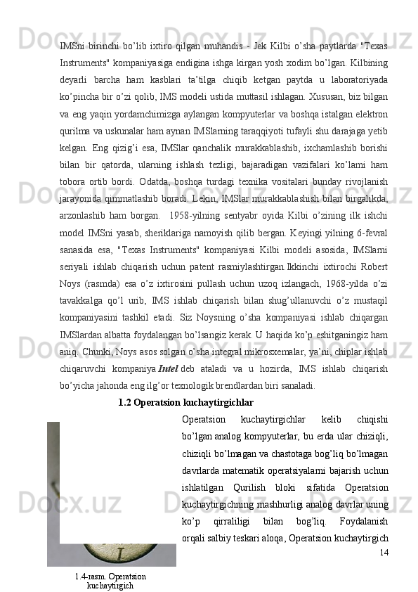 IMSni   birinchi   bo’lib   ixtiro   qilgan   muhandis   -   Jek   Kilbi   o’sha   paytlarda   "Texas
Instruments" kompaniyasiga endigina ishga kirgan yosh xodim bo’lgan. Kilbining
deyarli   barcha   ham   kasblari   ta’tilga   chiqib   ketgan   paytda   u   laboratoriyada
ko’pincha bir o’zi qolib, IMS modeli ustida muttasil ishlagan. Xususan, biz bilgan
va eng yaqin yordamchimizga aylangan kompyuterlar va boshqa istalgan elektron
qurilma va uskunalar ham aynan IMSlarning taraqqiyoti tufayli shu darajaga yetib
kelgan.   Eng   qizig’i   esa,   IMSlar   qanchalik   murakkablashib,   ixchamlashib   borishi
bilan   bir   qatorda,   ularning   ishlash   tezligi,   bajaradigan   vazifalari   ko’lami   ham
tobora   ortib   bordi.   Odatda,   boshqa   turdagi   texnika   vositalari   bunday   rivojlanish
jarayonida qimmatlashib boradi. Lekin, IMSlar murakkablashish  bilan birgalikda,
arzonlashib   ham   borgan.     1958-yilning   sentyabr   oyida   Kilbi   o’zining   ilk   ishchi
model  IMSni   yasab,  sheriklariga namoyish  qilib  bergan.  Keyingi   yilning  6-fevral
sanasida   esa,   "Texas   Instruments"   kompaniyasi   Kilbi   modeli   asosida,   IMSlarni
seriyali   ishlab   chiqarish   uchun   patent   rasmiylashtirgan.Ikkinchi   ixtirochi   Robert
Noys   (rasmda)   esa   o’z   ixtirosini   pullash   uchun   uzoq   izlangach,   1968-yilda   o’zi
tavakkalga   qo’l   urib,   IMS   ishlab   chiqarish   bilan   shug’ullanuvchi   o’z   mustaqil
kompaniyasini   tashkil   etadi.   Siz   Noysning   o’sha   kompaniyasi   ishlab   chiqargan
IMSlardan albatta foydalangan bo’lsangiz kerak. U haqida ko’p eshitganingiz ham
aniq. Chunki, Noys asos solgan o’sha integral mikrosxemalar, ya’ni, chiplar ishlab
chiqaruvchi   kompaniya   Intel   deb   ataladi   va   u   hozirda,   IMS   ishlab   chiqarish
bo’yicha jahonda eng ilg’or texnologik brendlardan biri sanaladi.
                         1.2 Operatsion kuchaytirgichlar
Operatsion   kuchaytirgichlar   kelib   chiqishi
bo’lgan   analog   kompyuterlar ,   bu   erda   ular   chiziqli,
chiziqli bo’lmagan va chastotaga bog’liq bo’lmagan
davrlarda  matematik operatsiyalarni   bajarish  uchun
ishlatilgan   Qurilish   bloki   sifatida   Operatsion
kuchaytirgichning mashhurligi   analog davrlar   uning
ko’p   qirraliligi   bilan   bog’liq.   Foydalanish
orqali   salbiy teskari aloqa , Operatsion kuchaytirgich
14
1.4-rasm. Operatsion
kuchaytirgich