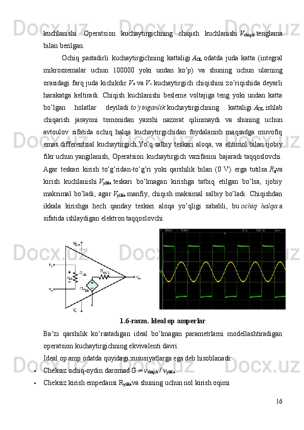 kuchlanishi .   Operatsion   kuchaytirgichning   chiqish   kuchlanishi   V
chiqib   tenglama
bilan berilgan.
Ochiq   pastadirli   kuchaytirgichn ing   kattaligi   A
OL   odatda   juda   katta   (integral
mikrosxemalar   uchun   100000   yoki   undan   ko’p)   va   shuning   uchun   ularning
orasidagi  farq juda kichikdir   V
+   va   V
−   kuchaytirgich chiqishini zo’riqishida deyarli
harakatga   keltiradi.   Chiqish   kuchlanishi   besleme   voltajiga   teng   yoki   undan   katta
bo’lgan   holatlar   deyiladi   to’yinganlik   kuchaytirgichning   kattaligi   A
OL   ishlab
chiqarish   jarayoni   tomonidan   yaxshi   nazorat   qilinmaydi   va   shuning   uchun
avtoulov   sifatida   ochiq   halqa   kuchaytirgichidan   foydalanish   maqsadga   muvofiq
emas   differentsial  kuchaytirgich .Yo’q   salbiy  teskari   aloqa ,  va  ehtimol   bilan   ijobiy
fikr   uchun   yangilanish ,   Operatsion   kuchaytirgich   vazifasini   bajaradi   taqqoslovchi .
Agar   teskari   kirish   to’g’ridan-to’g’ri   yoki   qarshilik   bilan   (0   V)   erga   tutilsa   R
g va
kirish   kuchlanishi   V
yilda   teskari   bo’lmagan   kirishga   tatbiq   etilgan   bo’lsa,   ijobiy
maksimal   bo’ladi;   agar   V
yilda   manfiy,   chiqish   maksimal   salbiy   bo’ladi.   Chiqishdan
ikkala   kirishga   hech   qanday   teskari   aloqa   yo’qligi   sababli,   bu   ochiq   halqa   a
sifatida ishlaydigan elektron   taqqoslovchi .
1.6-rasm.   Ideal op amperlar
Ba’zi   qarshilik   ko’rsatadigan   ideal   bo’lmagan   parametrlarni   modellashtiradigan
operatsion kuchaytirgichning ekvivalenti davri.
Ideal op amp odatda quyidagi xususiyatlarga ega deb hisoblanadi: 
 Cheksiz   ochiq-oydin daromad   G =   v
chiqib   /   v
yilda
 Cheksiz   kirish empedansi   R
yilda va shuning uchun nol kirish oqimi
16