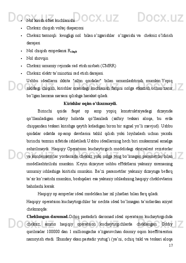  Nol   kirish ofset kuchlanishi
 Cheksiz chiqish voltaj diapazoni
 Cheksiz   tarmoqli   kengligi   nol   bilan   o ’ zgarishlar   o ’ zgarishi   va   cheksiz   o ’ ldirish
darajasi
 Nol   chiqish empedansi   R
chiqib
 Nol   shovqin
 Cheksiz   umumiy rejimda rad etish nisbati   (CMRR)
 Cheksiz   elektr ta’minotini rad etish darajasi .
Ushbu   ideallarni   ikkita   "oltin   qoidalar"   bilan   umumlashtirish   mumkin:Yopiq
sikldagi  chiqish, kirishlar  orasidagi  kuchlanish farqini  nolga etkazish  uchun zarur
bo’lgan hamma narsani qilishga harakat qiladi.
                                   Kirishlar oqim o’tkazmaydi.
  Birinchi   qoida   faqat   op   amp   yopiq   konstruktsiyadagi   dizaynda
qo’llaniladigan   odatiy   holatda   qo’llaniladi   (salbiy   teskari   aloqa,   bu   erda
chiqqandan teskari kirishga qaytib keladigan biron bir signal yo’li mavjud). Ushbu
qoidalar   odatda   op-amp   davrlarini   tahlil   qilish   yoki   loyihalash   uchun   yaxshi
birinchi taxmin sifatida ishlatiladi.Ushbu ideallarning hech biri mukammal amalga
oshirilmaydi.   Haqiqiy   Operatsion   kuchaytirgich   modelidagi   ekvivalent   rezistorlar
va kondensatorlar yordamida cheksiz yoki nolga teng bo’lmagan parametrlar bilan
modellashtirilishi   mumkin.   Keyin   dizayner   ushbu   effektlarni   yakuniy   sxemaning
umumiy   ishlashiga   kiritishi   mumkin.   Ba’zi   parametrlar   yakuniy   dizaynga   befarq
ta’sir ko’rsatishi mumkin, boshqalari esa yakuniy ishlashning haqiqiy cheklovlarini
baholashi kerak.
Haqiqiy op amperlar ideal modeldan har xil jihatlari bilan farq qiladi.
Haqiqiy operatsion kuchaytirgichlar bir nechta ideal bo’lmagan ta’sirlardan aziyat
chekmoqda:
Cheklangan daromad. Ochiq pastadirli daromad   ideal operatsion kuchaytirgichda
cheksiz,   ammo   haqiqiy   operatsion   kuchaytirgichlarda   cheklangan.   Oddiy
qurilmalar   100000   dan   1   milliongacha   o’zgaruvchan   doimiy   oqim   koeffitsientini
namoyish etadi. Shunday ekan   pastadir yutug’i   (ya’ni, ochiq tsikl va teskari aloqa
17