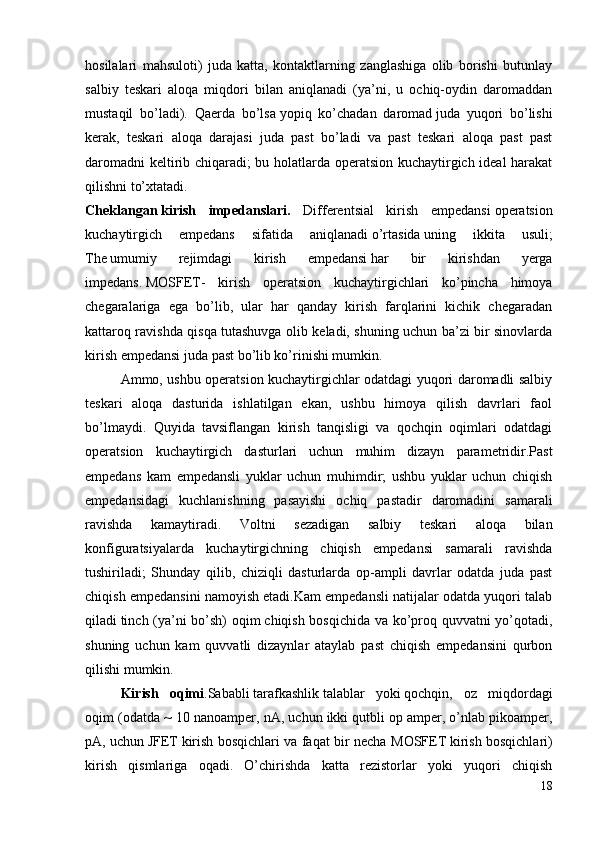 hosilalari   mahsuloti)   juda   katta,   kontaktlarning   zanglashiga   olib   borishi   butunlay
salbiy   teskari   aloqa   miqdori   bilan   aniqlanadi   (ya’ni,   u   ochiq-oydin   daromaddan
mustaqil   bo’ladi).   Qaerda   bo’lsa   yopiq   ko’chadan   daromad   juda   yuqori   bo’lishi
kerak,   teskari   aloqa   darajasi   juda   past   bo’ladi   va   past   teskari   aloqa   past   past
daromadni  keltirib chiqaradi; bu holatlarda operatsion kuchaytirgich ideal harakat
qilishni to’xtatadi.
Cheklangan   kirish   impedanslari .   D ifferentsial   kirish   empedansi   operatsion
kuchaytirgich   empedans   sifatida   aniqlanadi   o’rtasida   uning   ikkita   usuli;
The   umumiy   rejimdagi   kirish   empedansi   har   bir   kirishdan   yerga
impedans.   MOSFET -   kirish   operatsion   kuchaytirgichlari   ko’pincha   himoya
chegaralariga   ega   bo’lib,   ular   har   qanday   kirish   farqlarini   kichik   chegaradan
kattaroq ravishda qisqa tutashuvga olib keladi, shuning uchun ba’zi bir sinovlarda
kirish empedansi juda past bo’lib ko’rinishi mumkin. 
Ammo, ushbu operatsion kuchaytirgichlar odatdagi yuqori daromadli salbiy
teskari   aloqa   dasturida   ishlatilgan   ekan,   ushbu   himoya   qilish   davrlari   faol
bo’lmaydi.   Quyida   tavsiflangan   kirish   tanqisligi   va   qochqin   oqimlari   odatdagi
operatsion   kuchaytirgich   dasturlari   uchun   muhim   dizayn   parametridir.Past
empedans   kam   empedansli   yuklar   uchun   muhimdir;   ushbu   yuklar   uchun   chiqish
empedansidagi   kuchlanishning   pasayishi   ochiq   pastadir   daromadini   samarali
ravishda   kamaytiradi.   Voltni   sezadigan   salbiy   teskari   aloqa   bilan
konfiguratsiyalarda   kuchaytirgichning   chiqish   empedansi   samarali   ravishda
tushiriladi;   Shunday   qilib,   chiziqli   dasturlarda   op-ampli   davrlar   odatda   juda   past
chiqish empedansini namoyish etadi.Kam empedansli natijalar odatda yuqori talab
qiladi   tinch (ya’ni bo’sh) oqim   chiqish bosqichida va ko’proq quvvatni yo’qotadi,
shuning   uchun   kam   quvvatli   dizaynlar   ataylab   past   chiqish   empedansini   qurbon
qilishi mumkin.
Kirish   oqimi . Sababli   tarafkashlik   talablar   yoki   qochqin ,   oz   miqdordagi
oqim (odatda ~ 10 nanoamper, nA, uchun   ikki qutbli   op amper, o’nlab pikoamper,
pA, uchun   JFET   kirish bosqichlari va faqat bir necha   MOSFET   kirish bosqichlari)
kirish   qismlariga   oqadi.   O’chirishda   katta   rezistorlar   yoki   yuqori   chiqish
18