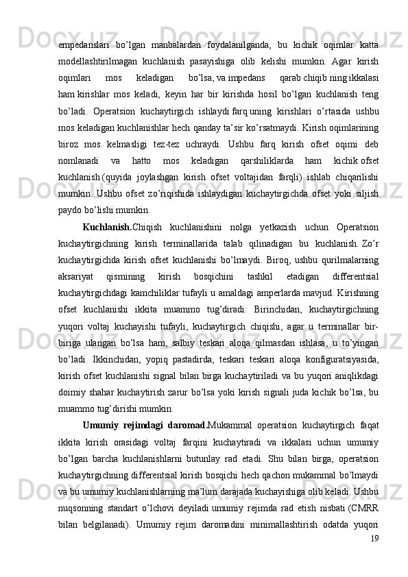 empedanslari   bo’lgan   manbalardan   foydalanilganda,   bu   kichik   oqimlar   katta
modellashtirilmagan   kuchlanish   pasayishiga   olib   kelishi   mumkin.   Agar   kirish
oqimlari   mos   keladigan   bo’lsa,   va   impedans   qarab   chiqib   ning   ikkalasi
ham   kirishlar   mos   keladi,   keyin   har   bir   kirishda   hosil   bo’lgan   kuchlanish   teng
bo’ladi.   Operatsion   kuchaytirgich   ishlaydi   farq   uning   kirishlari   o’rtasida   ushbu
mos keladigan kuchlanishlar hech qanday ta’sir ko’rsatmaydi. Kirish oqimlarining
biroz   mos   kelmasligi   tez-tez   uchraydi.   Ushbu   farq   kirish   ofset   oqimi   deb
nomlanadi   va   hatto   mos   keladigan   qarshiliklarda   ham   kichik   ofset
kuchlanish   (quyida   joylashgan   kirish   ofset   voltajidan   farqli)   ishlab   chiqarilishi
mumkin.   Ushbu   ofset   zo’riqishida   ishlaydigan   kuchaytirgichda   ofset   yoki   siljish
paydo bo’lishi mumkin.
Kuchlanish . Chiqish   kuchlanishini   nolga   yetkazish   uchun   Operatsion
kuchaytirgichning   kirish   terminallarida   talab   qilinadigan   bu   kuchlanish.   Zo’r
kuchaytirgichda   kirish   ofset   kuchlanishi   bo’lmaydi.   Biroq,   ushbu   qurilmalarning
aksariyat   qismining   kirish   bosqichini   tashkil   etadigan   differentsial
kuchaytirgichdagi kamchiliklar tufayli u amaldagi amperlarda mavjud. Kirishning
ofset   kuchlanishi   ikkita   muammo   tug’diradi:   Birinchidan,   kuchaytirgichning
yuqori   voltaj   kuchayishi   tufayli,   kuchaytirgich   chiqishi,   agar   u   terminallar   bir-
biriga   ulangan   bo’lsa   ham,   salbiy   teskari   aloqa   qilmasdan   ishlasa,   u   to’yingan
bo’ladi.   Ikkinchidan,   yopiq   pastadirda,   teskari   teskari   aloqa   konfiguratsiyasida,
kirish  ofset  kuchlanishi  signal  bilan birga  kuchaytiriladi  va bu yuqori  aniqlikdagi
doimiy shahar  kuchaytirish zarur  bo’lsa  yoki  kirish  signali  juda kichik bo’lsa, bu
muammo tug’dirishi mumkin. 
Umumiy   rejimdagi   daromad. Mukammal   operatsion   kuchaytirgich   faqat
ikkita   kirish   orasidagi   voltaj   farqini   kuchaytiradi   va   ikkalasi   uchun   umumiy
bo’lgan   barcha   kuchlanishlarni   butunlay   rad   etadi.   Shu   bilan   birga,   operatsion
kuchaytirgichning differentsial kirish bosqichi hech qachon mukammal bo’lmaydi
va bu umumiy kuchlanishlarning ma’lum darajada kuchayishiga olib keladi. Ushbu
nuqsonning   standart   o’lchovi   deyiladi   umumiy   rejimda   rad   etish   nisbati   (CMRR
bilan   belgilanadi).   Umumiy   rejim   daromadini   minimallashtirish   odatda   yuqori
19