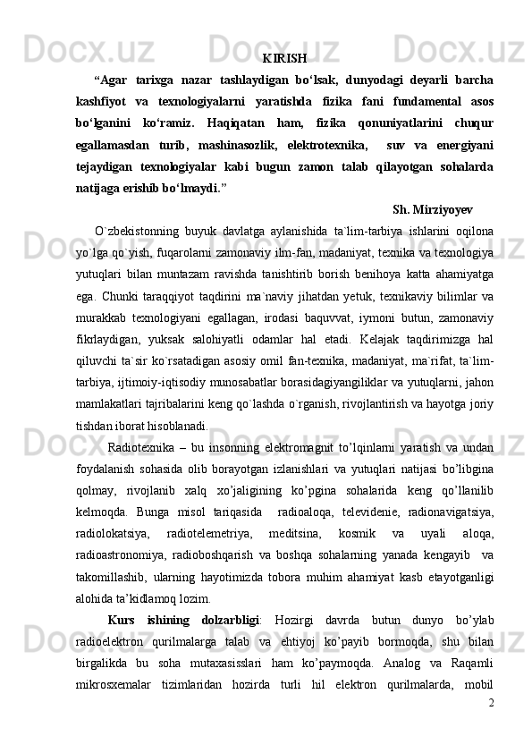 KIRISH
“ Agar   tarixga   nazar   tashlaydigan   bo‘lsak,   dunyodagi   deyarli   barcha
kashfiyot   va   texnologiyalarni   yaratishda   fizika   fani   fundamental   asos
bo‘lganini   ko‘ramiz.   Haqiqatan   ham,   fizika   qonuniyatlarini   chuqur
egallamasdan   turib,   mashinasozlik,   elektrotexnika,     suv   va   energiyani
tejaydigan   texnologiyalar   kabi   bugun   zamon   talab   qilayotgan   sohalarda
natijaga erishib bo‘lmaydi .”  
Sh. Mirziyoyev
O`zbekistonning   buyuk   davlatga   aylanishida   ta`lim-tarbiya   ishlarini   oqilona
yo`lga qo`yish, fuqarolarni zamonaviy ilm-fan, madaniyat, texnika va texnologiya
yutuqlari   bilan   muntazam   ravishda   tanishtirib   borish   benihoya   katta   ahamiyatga
ega.   Chunki   taraqqiyot   taqdirini   ma`naviy   jihatdan   yetuk,   texnikaviy   bilimlar   va
murakkab   texnologiyani   egallagan,   irodasi   baquvvat,   iymoni   butun,   zamonaviy
fikrlaydigan,   yuksak   salohiyatli   odamlar   hal   etadi.   Kelajak   taqdirimizga   hal
qiluvchi   ta`sir   ko`rsatadigan   asosiy   omil   fan-texnika,   madaniyat,  ma`rifat,   ta`lim-
tarbiya, ijtimoiy-iqtisodiy munosabatlar borasidagiyangiliklar va yutuqlarni, jahon
mamlakatlari tajribalarini keng qo`lashda o`rganish, rivojlantirish va hayotga joriy
tishdan iborat hisoblanadi.
Radiotexnika   –   bu   insonning   elektromagnit   to’lqinlarni   yaratish   va   undan
foydalanish   sohasida   olib   borayotgan   izlanishlari   va   yutuqlari   natijasi   bo’libgina
qolmay,   rivojlanib   xalq   xo’jaligining   ko’pgina   sohalarida   keng   qo’llanilib
kelmoqda.   Bunga   misol   tariqasida     radioaloqa,   televidenie,   radionavigatsiya,
radiolokatsiya,   radiotelemetriya,   meditsina,   kosmik   va   uyali   aloqa,
radioastronomiya,   radioboshqarish   va   boshqa   sohalarning   yanada   kengayib     va
takomillashib,   ularning   hayotimizda   tobora   muhim   ahamiyat   kasb   etayotganligi
alohida ta’kidlamoq lozim.
Kurs   ishining   dolzarbligi :   Hozirgi   davrda   butun   dunyo   bo’ylab
radioelektron   qurilmalarga   talab   va   ehtiyoj   ko’payib   bormoqda,   shu   bilan
birgalikda   bu   soha   mutaxasisslari   ham   ko’paymoqda.   Analog   va   Raqamli
mikrosxemalar   tizimlaridan   hozirda   turli   hil   elektron   qurilmalarda,   mobil
2