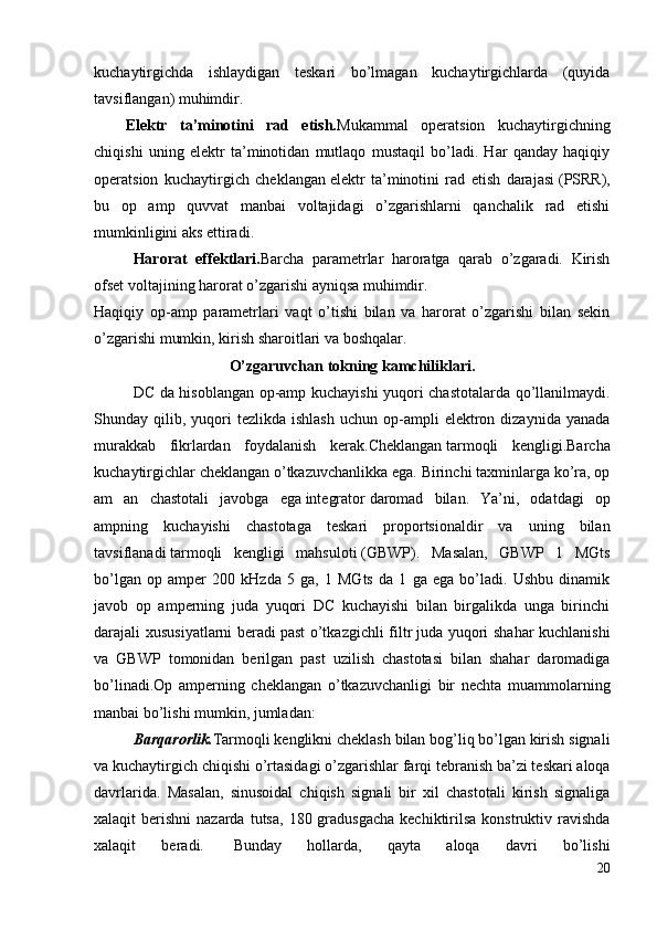 kuchaytirgichda   ishlaydigan   teskari   bo’lmagan   kuchaytirgichlarda   (quyida
tavsiflangan) muhimdir.
Elektr   ta’minotini   rad   etish. Mukammal   operatsion   kuchaytirgichning
chiqishi   uning   elektr   ta’minotidan   mutlaqo   mustaqil   bo’ladi.   Har   qanday   haqiqiy
operatsion   kuchaytirgich   cheklangan   elektr   ta’minotini   rad   etish   darajasi   (PSRR),
bu   op   amp   quvvat   manbai   voltajidagi   o’zgarishlarni   qanchalik   rad   etishi
mumkinligini aks ettiradi.
Harorat   effektlari. Barcha   parametrlar   haroratga   qarab   o’zgaradi.   Kirish
ofset voltajining harorat o’zgarishi ayniqsa muhimdir.
Haqiqiy   op-amp   parametrlari   vaqt   o’tishi   bilan   va   harorat   o’zgarishi   bilan   sekin
o’zgarishi mumkin, kirish sharoitlari va boshqalar.
O’zgaruvchan tokning kamchiliklari.
DC da hisoblangan op-amp kuchayishi yuqori chastotalarda qo’llanilmaydi.
Shunday  qilib,  yuqori  tezlikda  ishlash  uchun  op-ampli   elektron  dizaynida  yanada
murakkab   fikrlardan   foydalanish   kerak. Cheklangan   tarmoqli   kengligi . Barcha
kuchaytirgichlar cheklangan o’tkazuvchanlikka ega. Birinchi taxminlarga ko’ra, op
am   an   chastotali   javobga   ega   integrator   daromad   bilan.   Ya’ni,   odatdagi   op
ampning   kuchayishi   chastotaga   teskari   proportsionaldir   va   uning   bilan
tavsiflanadi   tarmoqli   kengligi   mahsuloti   (GBWP).   Masalan,   GBWP   1   MGts
bo’lgan   op   amper   200   kHzda   5   ga,   1   MGts   da   1   ga   ega   bo’ladi.   Ushbu   dinamik
javob   op   amperning   juda   yuqori   DC   kuchayishi   bilan   birgalikda   unga   birinchi
darajali xususiyatlarni beradi   past o’tkazgichli filtr   juda yuqori shahar  kuchlanishi
va   GBWP   tomonidan   berilgan   past   uzilish   chastotasi   bilan   shahar   daromadiga
bo’linadi.Op   amperning   cheklangan   o’tkazuvchanligi   bir   nechta   muammolarning
manbai bo’lishi mumkin, jumladan:
Barqarorlik. Tarmoqli kenglikni cheklash bilan bog’liq bo’lgan kirish signali
va kuchaytirgich chiqishi o’rtasidagi o’zgarishlar farqi   tebranish   ba’zi teskari aloqa
davrlarida.   Masalan,   sinusoidal   chiqish   signali   bir   xil   chastotali   kirish   signaliga
xalaqit  berishni   nazarda  tutsa,  180 gradusgacha  kechiktirilsa  konstruktiv ravishda
xalaqit   beradi.     Bunday   hollarda,   qayta   aloqa   davri   bo’lishi
20