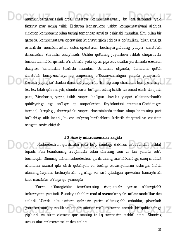 mumkin   barqarorlashdi   orqali   chastota   kompensatsiyasi ,   bu   esa   daromad   yoki
fazaviy   marj   ochiq   tsikli   Elektron   konstruktor   ushbu   kompensatsiyani   alohida
elektron komponent bilan tashqi tomondan amalga oshirishi mumkin. Shu bilan bir
qatorda, kompensatsiya operatsion kuchaytirgich ichida a qo’shilishi bilan amalga
oshirilishi   mumkin   ustun   ustun   operatsion   kuchaytirgichning   yuqori   chastotali
daromadini   etarlicha   susaytiradi.   Ushbu   qutbning   joylashuvi   ishlab   chiqaruvchi
tomonidan ichki qismda o’rnatilishi yoki op ampga xos usullar yordamida elektron
dizayner   tomonidan   tuzilishi   mumkin.   Umuman   olganda,   dominant   qutbli
chastotali   kompensatsiya   op   amperning   o’tkazuvchanligini   yanada   pasaytiradi.
Kerakli yopiq ko’chadan daromad yuqori bo’lsa, op-amp chastotali kompensatsiya
tez-tez talab qilinmaydi, chunki zarur bo’lgan ochiq tsiklli daromad etarli darajada
past;   Binobarin,   yopiq   tsikli   yuqori   bo’lgan   ilovalar   yuqori   o’tkazuvchanlik
qobiliyatiga   ega   bo’lgan   op   amperlardan   foydalanishi   mumkin.Cheklangan
tarmoqli   kengligi,   shuningdek,   yuqori   chastotalarda   teskari   aloqa   hajmining   past
bo’lishiga   olib   keladi,   bu   esa   ko’proq   buzilishlarni   keltirib   chiqaradi   va   chastota
oshgani sayin chiqish .
1.3 Asosiy mikrosxemalar xaqida 
              Radioelektron   qurilmalar   juda   ko‘p   sondagi   elektron   asboblardan   tashkil
topadi.   Fan   texnikaning   rivojlanishi   bilan   ularning   soni   va   turi   yanada   ortib
bormoqda. Shuning uchun radioelektron qurilmaning mustahkamligi, uzoq muddat
ishonchli   xizmat   qila   olish   qobiliyati   va   boshqa   xususiyatlarini   oshirgan   holda
ularning   hajmini   kichraytirish,   og‘irligi   va   sarf   qiladigan   quvvatini   kamaytirish
kabi masalalar o‘rtaga qo‘yilmoqda 
Yarim   o‘tkazgichlar   texnikasining   rivojlanishi   yarim   o‘tkazgichli
imkoniyatni yaratadi. Bunday asboblar  modul-sxemalar  yoki  mikromodullar  deb
ataladi.   Ularda   o‘ta   ixcham   qobiqsiz   yarim   o‘tkazgichli   asboblar,   plyonkali
(paradasimon) qarshilik va kondensatorlar ma’lum sxema asosida bir qobiq ichiga
yig‘iladi   va   biror   element   qurilmaning   to‘liq   sxemasini   tashkil   etadi.   Shuning
uchun ular  mikrosxemalar deb ataladi.
21