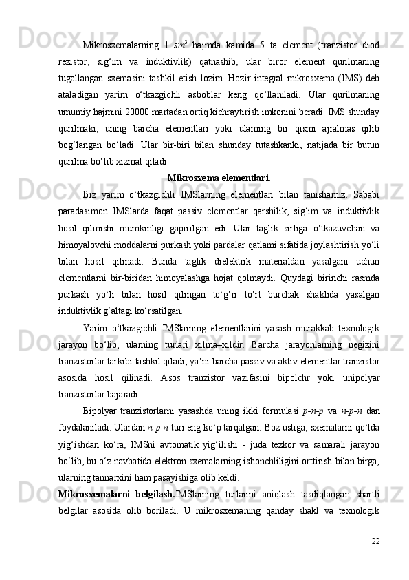 Mikrosxemalarning   1   sm 3
  hajmda   kamida   5   ta   element   (tranzistor   diod
rezistor,   sig‘im   va   induktivlik)   qatnashib,   ular   biror   element   qurilmaning
tugallangan   sxemasini   tashkil   etish   lozim.   Hozir   integral   mikrosxema   (IMS)   deb
ataladigan   yarim   o‘tkazgichli   asboblar   keng   qo‘llaniladi.   Ular   qurilmaning
umumiy hajmini 20000 martadan ortiq kichraytirish imkonini beradi. IMS shunday
qurilmaki,   uning   barcha   elementlari   yoki   ularning   bir   qismi   ajralmas   qilib
bog‘langan   bo‘ladi.   Ular   bir-biri   bilan   shunday   tutashkanki,   natijada   bir   butun
qurilma bo‘lib xizmat qiladi.
Mikrosxema elementlari.
Biz   yarim   o‘tkazgichli   IMSlarning   elementlari   bilan   tanishamiz.   Sababi
paradasimon   IMSlarda   faqat   passiv   elementlar   qarshilik,   sig‘im   va   induktivlik
hosil   qilinishi   mumkinligi   gapirilgan   edi.   Ular   taglik   sirtiga   o‘tkazuvchan   va
himoyalovchi moddalarni purkash yoki pardalar qatlami sifatida joylashtirish yo‘li
bilan   hosil   qilinadi.   Bunda   taglik   dielektrik   materialdan   yasalgani   uchun
elementlarni   bir-biridan   himoyalashga   hojat   qolmaydi.   Quydagi   birinchi   rasmda
purkash   yo‘li   bilan   hosil   qilingan   to‘g‘ri   to‘rt   burchak   shaklida   yasalgan
induktivlik g‘altagi ko‘rsatilgan.
Yarim   o‘tkazgichli   IMSlarning   elementlarini   yasash   murakkab   texnologik
jarayon   bo‘lib,   ularning   turlari   xilma–xildir.   Barcha   jarayonlarning   negizini
tranzistorlar tarkibi tashkil qiladi, ya‘ni barcha passiv va aktiv elementlar tranzistor
asosida   hosil   qilinadi.   Asos   tranzistor   vazifasini   bipolchr   yoki   unipolyar
tranzistorlar bajaradi.
Bipolyar   tranzistorlarni   yasashda   uning   ikki   formulasi   р -n-p   va   n-p-n   dan
foydalaniladi. Ulardan  n-p-n  turi eng ko‘p tarqalgan.  Boz ustiga, sxemalarni qo‘lda
yig‘ishdan   ko‘ra,   IMSni   avtomatik   yig‘ilishi   -   juda   tezkor   va   samarali   jarayon
bo‘lib, bu o‘z navbatida elektron sxemalarning ishonchliligini orttirish bilan birga,
ularning tannarxini ham pasayishiga olib keldi.
Mikrosxemalarni   belgilash. IMSlarning   turlarini   aniqlash   tasdiqlangan   shartli
belgilar   asosida   olib   boriladi.   U   mikrosxemaning   qanday   shakl   va   texnologik
22
