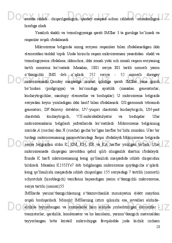 asosda   ishlab     chiqarilganligini,   qanday   maqsad   uchun   ishlatish     mumkinligini
hisobga oladi.
Yasalish   shakli   va   texnologiyasiga   qarab   IMSlar   3   ta   guruhga   bo‘linadi   va
raqamlar orqali ifodalanadi.
Mikrosxema   belgisida   uning   seriyasi   raqamlari   bilan   ifodalanadigan   ikki
elementdan tashkil topdi. Unda birinchi raqam mikrosxemani yasashdan   shakl va
texnologiyasini ifodalasa, ikkinchisi, ikki xonali yoki uch xonali raqam-seriyaning
tartib   nomerini   ko‘rsatadi.   Masalan,   1801   seriya   801   tartib   nomerli   yarim
o‘tkazgichli   IMS   deb   o‘qiladi.   252   seriya   -   52   nomerli   duragay
mikrosxemadir.Qanday   maqsadga   xizmat   qilishga   qarab   IMSlar   yana   guruh
bo‘limlari   (podgruppa)   va   ko‘rinishga   ajratildi   (masalan   generatorlar,
kuchaytirgichlar,   mantiqiy   elementlar   va   boshqalar).   U   mikrosxema   belgisida
seriyadan   keyin   yoziladigan   ikki   harif   bilan   ifodalanadi.   GS-garmonik   tebranish
generatori,   DF-fazoviy   detektor,   UV-yuqori   chastotali   kuchaytirgich,   UN-past
chastotali   kuchaytirgich,   VX-mikrokalkulyator   va   boshqalar.   Ular
mikrosxemalarni   belgilash   jadvallarida   ko‘rsatiladi.   Mikrosxema   belgisining
oxirida   А   (ruscha) dan   Я   (ruscha) gacha bo‘lgan harflar bo‘lishi mumkin. Ular bir
turdagi   mikrosxemaning   parametrlaridagi   farqni   ifodalaydi.Mikrosxema   belgisida
seriya   belgisidan   oldin   K,   KM,   KN,   KR   va   KA   harflar   yozilgan   bo‘ladi.   Ular
mikrosxemada   chiqargan   zavoddan   qabul   qilib   olinganlik   shartini   ifodalaydi.
Bunda   K   harfi   mkrosxemaning   keng   qo‘llanilish   maqsadida   ishlab   chiqarishni
bildiradi.   Masalan   K155IYe7   deb   belgilangan   mikrosxema   quydagicha   o‘qiladi:
keng qo‘llanilishi maqsadida ishlab chiqarilgan 155 seriyadagi 7 tartibli (nomerli)
schyotchik   (hisoblagich)   vazifasini   bajaradigan   yarim   o‘tkazgichli   mikrosxema,
seriya tartibi (nomeri)55
IMSlarda   yarimo‘tkazgichlarning   o‘tkazuvchanlik   xususiyatini   elektr   maydoni
orqali   boshqariladi.   Monolit   IMSlarning   ixtiro   qilinishi   esa,   avvallari   alohida-
alohida   tayyorlangan   va   sxemalarda   ham   alohida   joylashtirilgan   elementlar   -
tranzistorlar,  qarshilik,  kondensator   va  ho  kazolarni,  yarimo‘tkazgich  materialdan
tayyorlangan   bitta   kristall   mikrochipga   favqulodda   juda   kichik   ixcham
23