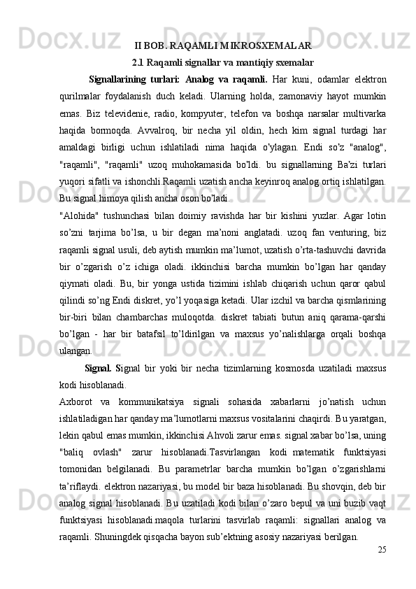 II BOB. RAQAMLI MIKROSXEMALAR
2.1 Raqamli signallar va mantiqiy sxemalar
            Signallarining   turlari:   Analog   va   raqamli.   Har   kuni,   odamlar   elektron
qurilmalar   foydalanish   duch   keladi.   Ularning   holda,   zamonaviy   hayot   mumkin
emas.   Biz   televidenie,   radio,   kompyuter,   telefon   va   boshqa   narsalar   multivarka
haqida   bormoqda.   Avvalroq,   bir   necha   yil   oldin,   hech   kim   signal   turdagi   har
amaldagi   birligi   uchun   ishlatiladi   nima   haqida   o ’ ylagan.   Endi   so ’ z   "analog",
"raqamli",   "raqamli"   uzoq   muhokamasida   bo ’ ldi.   bu   signallarning   Ba ’ zi   turlari
yuqori sifatli va ishonchli.Raqamli uzatish ancha keyinroq analog ortiq ishlatilgan.
Bu signal himoya qilish ancha oson bo ’ ladi.
"Alohida"   tushunchasi   bilan   doimiy   ravishda   har   bir   kishini   yuzlar.   Agar   lotin
so’zni   tarjima   bo’lsa,   u   bir   degan   ma’noni   anglatadi.   uzoq   fan   venturing,   biz
raqamli signal usuli, deb aytish mumkin ma’lumot, uzatish o’rta-tashuvchi davrida
bir   o’zgarish   o’z   ichiga   oladi.   ikkinchisi   barcha   mumkin   bo’lgan   har   qanday
qiymati   oladi.   Bu,   bir   yonga   ustida   tizimini   ishlab   chiqarish   uchun   qaror   qabul
qilindi so’ng Endi diskret, yo’l yoqasiga ketadi. Ular izchil va barcha qismlarining
bir-biri   bilan   chambarchas   muloqotda.   diskret   tabiati   butun   aniq   qarama-qarshi
bo’lgan   -   har   bir   batafsil   to’ldirilgan   va   maxsus   yo’nalishlarga   orqali   boshqa
ulangan.
Signal.   S ignal   bir   yoki   bir   necha   tizimlarning   kosmosda   uzatiladi   maxsus
kodi hisoblanadi.
Axborot   va   kommunikatsiya   signali   sohasida   xabarlarni   jo’natish   uchun
ishlatiladigan har qanday ma’lumotlarni maxsus vositalarini chaqirdi. Bu yaratgan,
lekin qabul emas mumkin, ikkinchisi Ahvoli zarur emas. signal xabar bo’lsa, uning
"baliq   ovlash"   zarur   hisoblanadi.Tasvirlangan   kodi     matematik   funktsiyasi
tomonidan   belgilanadi.   Bu   parametrlar   barcha   mumkin   bo’lgan   o’zgarishlarni
ta’riflaydi. elektron nazariyasi, bu model bir baza hisoblanadi. Bu shovqin, deb bir
analog signal  hisoblanadi.  Bu uzatiladi kodi  bilan o’zaro bepul  va uni  buzib vaqt
funktsiyasi   hisoblanadi.maqola   turlarini   tasvirlab   raqamli:   signallari   analog   va
raqamli. Shuningdek qisqacha bayon sub’ektning asosiy nazariyasi berilgan.  
25