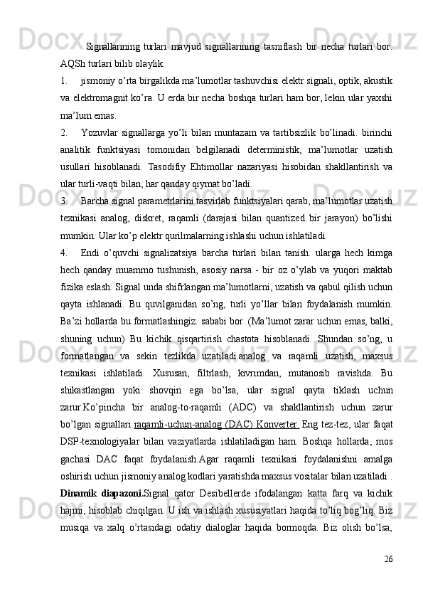 Signallarining   turlari   mavjud   signallarining   tasniflash   bir   necha   turlari   bor.
AQSh turlari bilib olaylik.
1. jismoniy o’rta birgalikda ma’lumotlar tashuvchisi elektr signali, optik, akustik
va elektromagnit ko’ra. U erda bir necha boshqa turlari ham bor, lekin ular yaxshi
ma’lum emas.
2. Yozuvlar   signallarga   yo’li   bilan   muntazam   va   tartibsizlik   bo’linadi.   birinchi
analitik   funktsiyasi   tomonidan   belgilanadi   deterministik,   ma’lumotlar   uzatish
usullari   hisoblanadi.   Tasodifiy   Ehtimollar   nazariyasi   hisobidan   shakllantirish   va
ular turli-vaqti bilan, har qanday qiymat bo’ladi.
3. Barcha signal parametrlarini tasvirlab funktsiyalari qarab, ma’lumotlar uzatish
texnikasi   analog,   diskret,   raqamli   (darajasi   bilan   quantized   bir   jarayon)   bo’lishi
mumkin. Ular ko’p elektr qurilmalarning ishlashi uchun ishlatiladi.
4. Endi   o’quvchi   signalizatsiya   barcha   turlari   bilan   tanish.   ularga   hech   kimga
hech   qanday   muammo   tushunish,   asosiy   narsa   -   bir   oz   o’ylab   va   yuqori   maktab
fizika eslash.   Signal unda shifrlangan ma’lumotlarni, uzatish va qabul qilish uchun
qayta   ishlanadi.   Bu   quvilganidan   so’ng,   turli   yo’llar   bilan   foydalanish   mumkin.
Ba’zi hollarda bu formatlashingiz. sababi bor. (Ma’lumot zarar uchun emas, balki,
shuning   uchun)   Bu   kichik   qisqartirish   chastota   hisoblanadi.   Shundan   so’ng,   u
formatlangan   va   sekin   tezlikda   uzatiladi.analog   va   raqamli   uzatish,   maxsus
texnikasi   ishlatiladi.   Xususan,   filtrlash,   kıvrımdan,   mutanosib   ravishda.   Bu
shikastlangan   yoki   shovqin   ega   bo’lsa,   ular   signal   qayta   tiklash   uchun
zarur.Ko’pincha   bir   analog-to-raqamli   (ADC)   va   shakllantirish   uchun   zarur
bo’lgan  signallari   raqamli-uchun-analog  (DAC)   Konverter.   Eng  tez-tez,  ular  faqat
DSP-texnologiyalar   bilan   vaziyatlarda   ishlatiladigan   ham.   Boshqa   hollarda,   mos
gachasi   DAC   faqat   foydalanish.Agar   raqamli   texnikasi   foydalanishni   amalga
oshirish uchun jismoniy analog kodlari yaratishda maxsus vositalar bilan uzatiladi .
Dinamik   diapazoni. Signal   qator   Desibellerde   ifodalangan   katta   farq   va   kichik
hajmi, hisoblab chiqilgan. U ish va ishlash xususiyatlari haqida to’liq bog’liq. Biz
musiqa   va   xalq   o’rtasidagi   odatiy   dialoglar   haqida   bormoqda.   Biz   olish   bo’lsa,
26