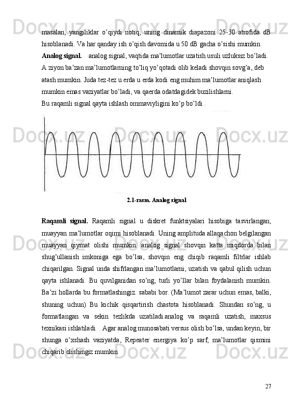 masalan,   yangiliklar   o’qiydi   notiq,   uning   dinamik   diapazoni   25-30   atrofida   dB
hisoblanadi. Va har qanday ish o’qish davomida u 50 dB gacha o’sishi mumkin.  
Analog signal.     analog signal, vaqtida ma’lumotlar uzatish usuli uzluksiz bo’ladi. 
A ziyon ba’zan ma’lumotlarning to’liq yo’qotadi olib keladi shovqin sovg’a, deb 
atash mumkin. Juda tez-tez u erda u erda kodi eng muhim ma’lumotlar aniqlash 
mumkin emas vaziyatlar bo’ladi, va qaerda odatdagidek buzilishlarni.
Bu raqamli signal qayta ishlash ommaviyligini ko’p bo’ldi .
2.1-rasm. Analog signal
Raqamli   signal.   R aqamli   signal   u   diskret   funktsiyalari   hisobiga   tasvirlangan,
muayyan ma’lumotlar oqimi hisoblanadi. Uning amplituda allaqachon belgilangan
muayyan   qiymat   olishi   mumkin.   analog   signal   shovqin   katta   miqdorda   bilan
shug’ullanish   imkoniga   ega   bo’lsa,   shovqin   eng   chiqib   raqamli   filtrlar   ishlab
chiqarilgan. Signal unda shifrlangan ma’lumotlarni, uzatish va qabul qilish uchun
qayta   ishlanadi.   Bu   quvilganidan   so’ng,   turli   yo’llar   bilan   foydalanish   mumkin.
Ba’zi hollarda bu formatlashingiz. sababi bor. (Ma’lumot zarar uchun emas, balki,
shuning   uchun)   Bu   kichik   qisqartirish   chastota   hisoblanadi.   Shundan   so’ng,   u
formatlangan   va   sekin   tezlikda   uzatiladi.analog   va   raqamli   uzatish,   maxsus
texnikasi ishlatiladi. . Agar analog munosabati versus olish bo’lsa, undan keyin, bir
shunga   o’xshash   vaziyatda,   Repeater   energiya   ko’p   sarf,   ma’lumotlar   qismini
chiqarib olishingiz mumkin
27