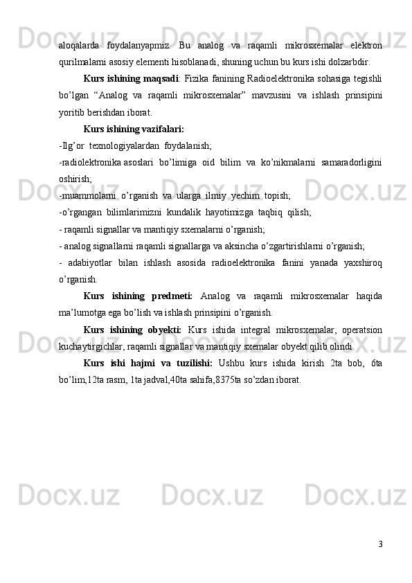 aloqalarda   foydalanyapmiz.   Bu   analog   va   raqamli   mikrosxemalar   elektron
qurilmalarni asosiy elementi hisoblanadi , shuning uchun bu kurs ishi dolzarbdir.
Kurs ishining maqsadi : Fizika fanining Radioelektronika sohasiga tegishli
bo’lgan   “Analog   va   raqamli   mikrosxemalar”   mavzusini   va   ishlash   prinsipini
yoritib berishdan iborat.
Kurs ishining vazifalari:
-Ilg’or  texnologiyalardan  foydalanish;
-radiolektronika asoslari  bo’limiga  oid  bilim  va  ko’nikmalarni  samaradorligini
oshirish;
-muammolarni  o’rganish  va  ularga  ilmiy  yechim  topish;
-o’rgangan  bilimlarimizni  kundalik  hayotimizga  taqbiq  qilish;
-  raqamli signallar va mantiqiy sxemalarni o’rganish;
- analog signallarni raqamli signallarga va aksincha o’zgartirishlarni o’rganish;
-   adabiyotlar   bilan   ishlash   asosida   radioelektronika   fanini   yanada   yaxshiroq
o’rganish.
Kurs   ishining   predmeti:   Analog   va   raqamli   mikrosxemalar   haqida
ma’lumotga ega bo’lish va ishlash prinsipini o’rganish.
Kurs   ishining   obyekti:   Kurs   ishida   integral   mikrosxemalar,   operatsion
kuchaytirgichlar, raqamli signallar va mantiqiy sxemalar obyekt qilib olindi.
Kurs   ishi   hajmi   va   tuzilishi:   Ushbu   kurs   ishida   kirish   2ta   bob,   6ta
bo’lim,12ta rasm, 1ta jadval,40ta sahifa,8375ta so’zdan iborat.
3