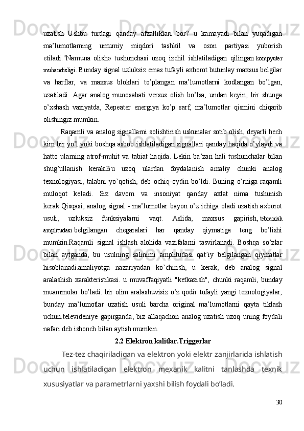 uzatish   Ushbu   turdagi   qanday   afzalliklari   bor?   u   kamayadi   bilan   yuqadigan
ma’lumotlarning   umumiy   miqdori   tashkil   va   oson   partiyasi   yuborish
etiladi."Namuna   olish»   tushunchasi   uzoq   izchil   ishlatiladigan   qilingan   kompyuter
muhandisligi.   Bunday signal uzluksiz emas tufayli axborot butunlay maxsus belgilar
va   harflar,   va   maxsus   bloklari   to’plangan   ma’lumotlarni   kodlangan   bo’lgan,
uzatiladi.   Agar   analog   munosabati   versus   olish   bo’lsa,   undan   keyin,   bir   shunga
o’xshash   vaziyatda,   Repeater   energiya   ko’p   sarf,   ma’lumotlar   qismini   chiqarib
olishingiz mumkin. 
         Raqamli va analog signallarni solishtirish uskunalar sotib olish, deyarli hech
kim bir yo’l yoki boshqa asbob ishlatiladigan signallari qanday haqida o’ylaydi va
hatto   ularning   atrof-muhit   va   tabiat   haqida.   Lekin   ba’zan   hali   tushunchalar   bilan
shug’ullanish   kerak.Bu   uzoq   ulardan   foydalanish   amaliy   chunki   analog
texnologiyasi,   talabni   yo’qotish,   deb   ochiq-oydin   bo’ldi.   Buning   o’rniga   raqamli
muloqot   keladi.   Siz   davom   va   insoniyat   qanday   axlat   nima   tushunish
kerak.Qisqasi, analog signal - ma’lumotlar bayon o’z ichiga oladi uzatish axborot
usuli,   uzluksiz   funksiyalarni   vaqt.   Aslida,   maxsus   gapirish,   tebranish
amplitudasi   belgilangan   chegaralari   har   qanday   qiymatiga   teng   bo’lishi
mumkin.Raqamli   signal   ishlash   alohida   vazifalarni   tasvirlanadi.   Boshqa   so’zlar
bilan   aytganda,   bu   usulning   salınımı   amplitudasi   qat’iy   belgilangan   qiymatlar
hisoblanadi.amaliyotga   nazariyadan   ko’chirish,   u   kerak,   deb   analog   signal
aralashish   xarakteristikasi.   u   muvaffaqiyatli   "ketkazish",   chunki   raqamli,   bunday
muammolar bo’ladi. bir olim aralashuvisiz o’z qodir tufayli yangi texnologiyalar,
bunday   ma’lumotlar   uzatish   usuli   barcha   original   ma’lumotlarni   qayta   tiklash
uchun.televideniye   gapirganda,   biz   allaqachon   analog   uzatish   uzoq   uning   foydali
nafari deb ishonch bilan aytish mumkin. 
2.2 Elektron kalitlar.Triggerlar
    Tez-tez chaqiriladigan va elektron yoki elektr zanjirlarida ishlatish
uchun   ishlatiladigan   elektron   mexanik   kalitni   tanlashda   texnik
xususiyatlar va parametrlarni yaxshi bilish foydali bo’ladi.
30