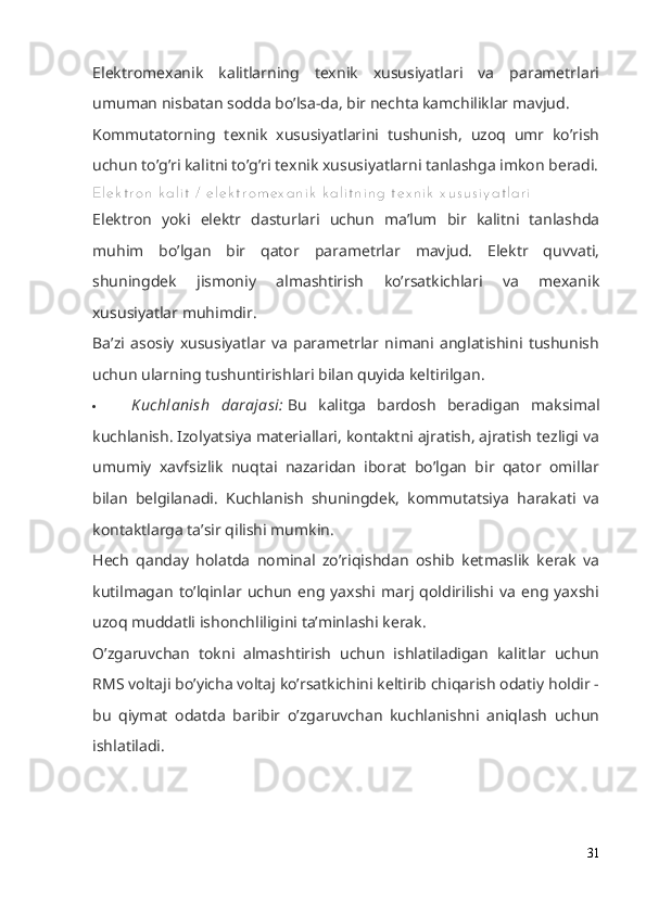 Elektromexanik   kalitlarning   texnik   xususiyatlari   va   parametrlari
umuman nisbatan sodda bo’lsa-da, bir nechta kamchiliklar mavjud.
Kommutatorning   texnik   xususiyatlarini   tushunish,   uzoq   umr   ko’rish
uchun to’g’ri kalitni to’g’ri texnik xususiyatlarni tanlashga imkon beradi.
El e k t r o n  k a l i t  /  e l e k t r o m e x a n i k  k a l i t n i n g  t e x n i k  x u s u s i y a t l a r i
Elektron   yoki   elektr   dasturlari   uchun   ma’lum   bir   kalitni   tanlashda
muhim   bo’lgan   bir   qator   parametrlar   mavjud.   Elektr   quvvati,
shuningdek   jismoniy   almashtirish   ko’rsatkichlari   va   mexanik
xususiyatlar muhimdir.
Ba’zi   asosiy   xususiyatlar   va   parametrlar   nimani   anglatishini   tushunish
uchun ularning tushuntirishlari bilan quyida keltirilgan.
 Kuchlanish   darajasi:   Bu   kalitga   bardosh   beradigan   maksimal
kuchlanish. Izolyatsiya materiallari, kontaktni ajratish, ajratish tezligi va
umumiy   xavfsizlik   nuqtai   nazaridan   iborat   bo’lgan   bir   qator   omillar
bilan   belgilanadi.   Kuchlanish   shuningdek,   kommutatsiya   harakati   va
kontaktlarga ta’sir qilishi mumkin.
Hech   qanday   holatda   nominal   zo’riqishdan   oshib   ketmaslik   kerak   va
kutilmagan   to’lqinlar   uchun   eng   yaxshi   marj   qoldirilishi   va   eng   yaxshi
uzoq muddatli ishonchliligini ta’minlashi kerak.
O’zgaruvchan   tokni   almashtirish   uchun   ishlatiladigan   kalitlar   uchun
RMS voltaji bo’yicha voltaj ko’rsatkichini keltirib chiqarish odatiy holdir -
bu   qiymat   odatda   baribir   o’zgaruvchan   kuchlanishni   aniqlash   uchun
ishlatiladi.
31