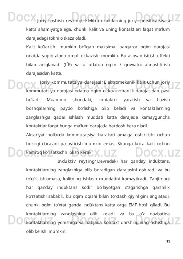 J oriy   t ashish   rey t ingi :   Elektron   kalitlarning  joriy   spetsifikatsiyasi
katta   ahamiyatga   ega,   chunki   kalit   va   uning   kontaktlari   faqat   ma’lum
darajadagi tokni o’tkaza oladi.
Kalit   ko’tarishi   mumkin   bo’lgan   maksimal   barqaror   oqim   darajasi
odatda   yopiq   aloqa   orqali   o’tkazishi   mumkin.   Bu   asosan   isitish   effekti
bilan   aniqlanadi   (I 2
R)   va   u   odatda   oqim   /   quvvatni   almashtirish
darajasidan katta.
                 J oriy   k ommut at siy a   darajasi :   Elektromekanik  kalit  uchun  joriy
kommutatsiya   darajasi   odatda   oqim   o’tkazuvchanlik   darajasidan   past
bo’ladi.   Muammo   shundaki,   kontaktni   yaratish   va   buzish
boshqalarning   paydo   bo’lishiga   olib   keladi   va   kontaktlarning
zanglashiga   qadar   ishlash   muddati   katta   darajada   kamayguncha
kontaktlar faqat bunga ma’lum darajada bardosh bera oladi.
Aksariyat   hollarda   kommutatsiya   harakati   amalga   oshirilishi   uchun
hozirgi   darajani   pasaytirish   mumkin   emas.   Shunga   ko’ra   kalit   uchun
kamroq ko’rsatkichni olish kerak.
                    Induk t iv   rey t ing :   Devredeki   har   qanday   indüktans,
kontaktlarning   zanglashiga   olib   boradigan   darajasini   oshiradi   va   bu
to’g’ri   ishlamasa,   kalitning   ishlash   muddatini   kamaytiradi.   Zanjirdagi
har   qanday   indüktans   sodir   bo’layotgan   o’zgarishga   qarshilik
ko’rsatishi   sababli,   bu   oqim   oqishi   bilan   to’xtash   qiyinligini   anglatadi,
chunki   oqim   to’xtatilganda   indüktans   katta   orqa   EMF   hosil   qiladi.   Bu
kontaktlarning   zanglashiga   olib   keladi   va   bu   o’z   navbatida
kontaktlarning   yonishiga   va   natijada   kontakt   qarshiligining   oshishiga
olib kelishi mumkin.
32