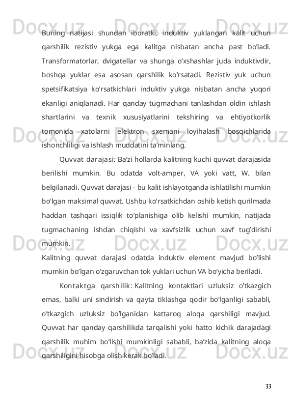 Buning   natijasi   shundan   iboratki,   induktiv   yuklangan   kalit   uchun
qarshilik   rezistiv   yukga   ega   kalitga   nisbatan   ancha   past   bo’ladi.
Transformatorlar,   dvigatellar   va   shunga   o’xshashlar   juda   induktivdir,
boshqa   yuklar   esa   asosan   qarshilik   ko’rsatadi.   Rezistiv   yuk   uchun
spetsifikatsiya   ko’rsatkichlari   induktiv   yukga   nisbatan   ancha   yuqori
ekanligi   aniqlanadi.   Har   qanday   tugmachani   tanlashdan   oldin   ishlash
shartlarini   va   texnik   xususiyatlarini   tekshiring   va   ehtiyotkorlik
tomonida   xatolarni   elektron   sxemani   loyihalash   bosqichlarida
ishonchliligi va ishlash muddatini ta’minlang.
Quv v at  darajasi :   Ba’zi hollarda kalitning kuchi quvvat darajasida
berilishi   mumkin.   Bu   odatda   volt-amper,   VA   yoki   vatt,   W.   bilan
belgilanadi. Quvvat darajasi - bu kalit ishlayotganda ishlatilishi mumkin
bo’lgan maksimal quvvat. Ushbu ko’rsatkichdan oshib ketish qurilmada
haddan   tashqari   issiqlik   to’planishiga   olib   kelishi   mumkin,   natijada
tugmachaning   ishdan   chiqishi   va   xavfsizlik   uchun   xavf   tug’dirishi
mumkin.
Kalitning   quvvat   darajasi   odatda   induktiv   element   mavjud   bo’lishi
mumkin bo’lgan o’zgaruvchan tok yuklari uchun VA bo’yicha beriladi.
Kont ak t ga   qarshilik :   Kalitning   kontaktlari   uzluksiz   o’tkazgich
emas,   balki   uni   sindirish   va   qayta   tiklashga   qodir   bo’lganligi   sababli,
o’tkazgich   uzluksiz   bo’lganidan   kattaroq   aloqa   qarshiligi   mavjud.
Quvvat   har   qanday   qarshilikda   tarqalishi   yoki   hatto   kichik   darajadagi
qarshilik   muhim   bo’lishi   mumkinligi   sababli,   ba’zida   kalitning   aloqa
qarshiligini hisobga olish kerak bo’ladi.
33