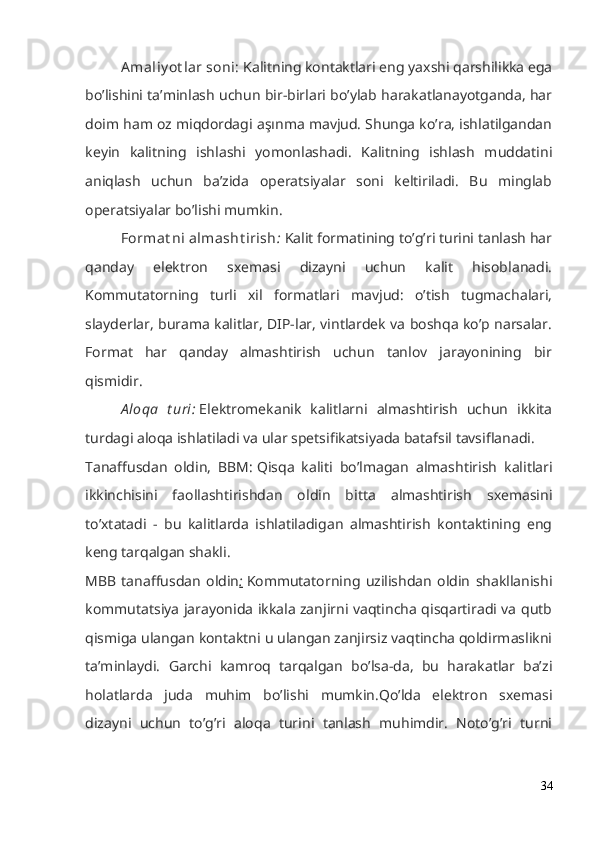 A maliy ot lar soni:   Kalitning kontaktlari eng yaxshi qarshilikka ega
bo’lishini ta’minlash uchun bir-birlari bo’ylab harakatlanayotganda, har
doim ham oz miqdordagi aşınma mavjud. Shunga ko’ra, ishlatilgandan
keyin   kalitning   ishlashi   yomonlashadi.   Kalitning   ishlash   muddatini
aniqlash   uchun   ba’zida   operatsiyalar   soni   keltiriladi.   Bu   minglab
operatsiyalar bo’lishi mumkin.
Format ni  almasht irish :   Kalit formatining to’g’ri turini tanlash har
qanday   elektron   sxemasi   dizayni   uchun   kalit   hisoblanadi.
Kommutatorning   turli   xil   formatlari   mavjud:   o’tish   tugmachalari,
slayderlar, burama kalitlar, DIP-lar, vintlardek va boshqa ko’p narsalar.
Format   har   qanday   almashtirish   uchun   tanlov   jarayonining   bir
qismidir.
A loqa   t uri:   Elektromekanik   kalitlarni   almashtirish   uchun   ikkita
turdagi aloqa ishlatiladi va ular spetsifikatsiyada batafsil tavsiflanadi.
Tanaffusdan   oldin,   BBM:   Qisqa   kaliti   bo’lmagan   almashtirish   kalitlari
ikkinchisini   faollashtirishdan   oldin   bitta   almashtirish   sxemasini
to’xtatadi   -   bu   kalitlarda   ishlatiladigan   almashtirish   kontaktining   eng
keng tarqalgan shakli.
MBB   tanaffusdan   oldin :   Kommutatorning   uzilishdan   oldin   shakllanishi
kommutatsiya jarayonida ikkala zanjirni vaqtincha qisqartiradi va qutb
qismiga ulangan kontaktni u ulangan zanjirsiz vaqtincha qoldirmaslikni
ta’minlaydi.   Garchi   kamroq   tarqalgan   bo’lsa-da,   bu   harakatlar   ba’zi
holatlarda   juda   muhim   bo’lishi   mumkin.Qo’lda   elektron   sxemasi
dizayni   uchun   to’g’ri   aloqa   turini   tanlash   muhimdir.   Noto’g’ri   turni
34