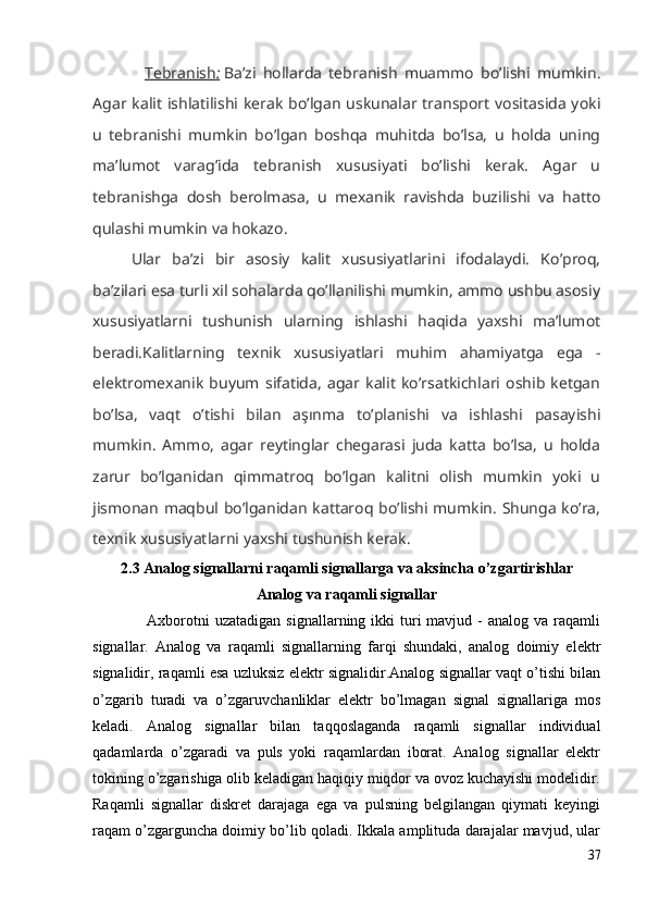 Tebranish    :     Ba’zi   hollarda   tebranish   muammo   bo’lishi   mumkin.
Agar kalit  ishlatilishi kerak  bo’lgan  uskunalar transport vositasida yoki
u   tebranishi   mumkin   bo’lgan   boshqa   muhitda   bo’lsa,   u   holda   uning
ma’lumot   varag’ida   tebranish   xususiyati   bo’lishi   kerak.   Agar   u
tebranishga   dosh   berolmasa,   u   mexanik   ravishda   buzilishi   va   hatto
qulashi mumkin va hokazo.
Ular   ba’zi   bir   asosiy   kalit   xususiyatlarini   ifodalaydi.   Ko’proq,
ba’zilari esa turli xil sohalarda qo’llanilishi mumkin, ammo ushbu asosiy
xususiyatlarni   tushunish   ularning   ishlashi   haqida   yaxshi   ma’lumot
beradi.Kalitlarning   texnik   xususiyatlari   muhim   ahamiyatga   ega   -
elektromexanik   buyum   sifatida,   agar   kalit   ko’rsatkichlari   oshib   ketgan
bo’lsa,   vaqt   o’tishi   bilan   aşınma   to’planishi   va   ishlashi   pasayishi
mumkin.   Ammo,   agar   reytinglar   chegarasi   juda   katta   bo’lsa,   u   holda
zarur   bo’lganidan   qimmatroq   bo’lgan   kalitni   olish   mumkin   yoki   u
jismonan maqbul bo’lganidan kattaroq bo’lishi mumkin. Shunga ko’ra,
texnik xususiyatlarni yaxshi tushunish kerak.
2.3 Analog signallarni raqamli signallarga va aksincha o’zgartirishlar
Analog va raqamli signallar
          Axborotni  uzatadigan  signallarning  ikki  turi  mavjud  -  analog va  raqamli
signallar.   Analog   va   raqamli   signallarning   farqi   shundaki,   analog   doimiy   elektr
signalidir, raqamli esa uzluksiz elektr signalidir.Analog signallar vaqt o’tishi bilan
o’zgarib   turadi   va   o’zgaruvchanliklar   elektr   bo’lmagan   signal   signallariga   mos
keladi.   Analog   signallar   bilan   taqqoslaganda   raqamli   signallar   individual
qadamlarda   o’zgaradi   va   puls   yoki   raqamlardan   iborat.   Analog   signallar   elektr
tokining o’zgarishiga olib keladigan haqiqiy miqdor va ovoz kuchayishi modelidir.
Raqamli   signallar   diskret   darajaga   ega   va   pulsning   belgilangan   qiymati   keyingi
raqam o’zgarguncha doimiy bo’lib qoladi. Ikkala amplituda darajalar mavjud, ular
37