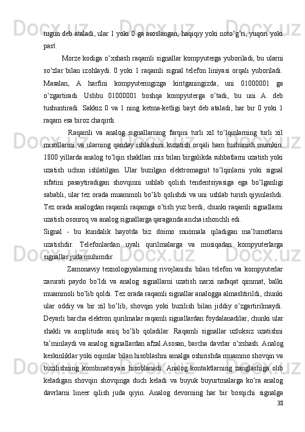 tugun deb ataladi, ular 1 yoki 0 ga asoslangan, haqiqiy yoki noto’g’ri, yuqori yoki
past.
    Morze kodiga o’xshash raqamli signallar kompyuterga yuboriladi, bu ularni
so’zlar   bilan   izohlaydi.   0   yoki   1   raqamli   signal   telefon   liniyasi   orqali   yuboriladi.
Masalan,   A   harfini   kompyuteringizga   kiritganingizda,   uni   01000001   ga
o’zgartiradi.   Ushbu   01000001   boshqa   kompyuterga   o’tadi,   bu   uni   A.   deb
tushuntiradi.   Sakkiz   0   va   1   ning   ketma-ketligi   bayt   deb   ataladi,   har   bir   0   yoki   1
raqam esa biroz chaqirdi.
         Raqamli   va   analog   signallarning   farqini   turli   xil   to’lqinlarning   turli   xil
misollarini   va   ularning   qanday   ishlashini   kuzatish   orqali   ham   tushunish   mumkin.
1800 yillarda analog to’lqin shakllari mis bilan birgalikda suhbatlarni uzatish yoki
uzatish   uchun   ishlatilgan.   Ular   buzilgan   elektromagnit   to’lqinlarni   yoki   signal
sifatini   pasaytiradigan   shovqinni   ushlab   qolish   tendentsiyasiga   ega   bo’lganligi
sababli, ular tez orada muammoli bo’lib qolishdi va uni ushlab turish qiyinlashdi.
Tez orada analogdan raqamli raqamga o’tish yuz berdi, chunki raqamli signallarni
uzatish osonroq va analog signallarga qaraganda ancha ishonchli edi.
Signal   -   bu   kundalik   hayotda   biz   doimo   muomala   qiladigan   ma’lumotlarni
uzatishdir.   Telefonlardan   uyali   qurilmalarga   va   musiqadan   kompyuterlarga
signallar juda muhimdir. 
         Zamonaviy   texnologiyalarning   rivojlanishi   bilan   telefon   va   kompyuterlar
zarurati   paydo   bo’ldi   va   analog   signallarni   uzatish   narxi   nafaqat   qimmat,   balki
muammoli bo’lib qoldi. Tez orada raqamli signallar analogga almashtirildi, chunki
ular   oddiy   va   bir   xil   bo’lib,   shovqin   yoki   buzilish   bilan   jiddiy   o’zgartirilmaydi.
Deyarli barcha elektron qurilmalar raqamli signallardan foydalanadilar, chunki ular
shakli   va   amplituda   aniq   bo’lib   qoladilar.   Raqamli   signallar   uzluksiz   uzatishni
ta’minlaydi va analog signallardan afzal. Asosan, barcha davrlar o’xshash. Analog
keskinliklar yoki oqimlar bilan hisoblashni amalga oshirishda muammo shovqin va
buzilishning   kombinatsiyasi   hisoblanadi.   Analog   kontaktlarning   zanglashiga   olib
keladigan   shovqin   shovqinga   duch   keladi   va   buyuk   buyurtmalarga   ko’ra   analog
davrlarni   lineer   qilish   juda   qiyin.   Analog   devorning   har   bir   bosqichi   signalga
38