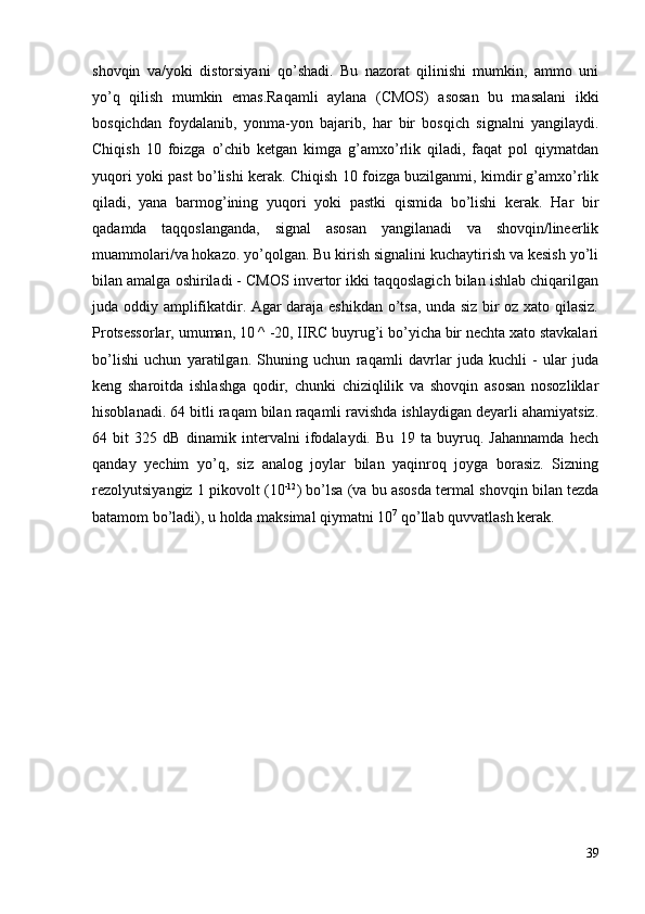 shovqin   va/yoki   distorsiyani   qo’shadi.   Bu   nazorat   qilinishi   mumkin,   ammo   uni
yo’q   qilish   mumkin   emas.Raqamli   aylana   (CMOS)   asosan   bu   masalani   ikki
bosqichdan   foydalanib,   yonma-yon   bajarib,   har   bir   bosqich   signalni   yangilaydi.
Chiqish   10   foizga   o’chib   ketgan   kimga   g’amxo’rlik   qiladi,   faqat   pol   qiymatdan
yuqori yoki past bo’lishi kerak. Chiqish 10 foizga buzilganmi, kimdir g’amxo’rlik
qiladi,   yana   barmog’ining   yuqori   yoki   pastki   qismida   bo’lishi   kerak.   Har   bir
qadamda   taqqoslanganda,   signal   asosan   yangilanadi   va   shovqin/lineerlik
muammolari/va hokazo. yo’qolgan. Bu kirish signalini kuchaytirish va kesish yo’li
bilan amalga oshiriladi - CMOS invertor ikki taqqoslagich bilan ishlab chiqarilgan
juda oddiy amplifikatdir. Agar daraja eshikdan o’tsa, unda siz bir oz xato qilasiz.
Protsessorlar, umuman, 10 ^ -20, IIRC buyrug’i bo’yicha bir nechta xato stavkalari
bo’lishi   uchun   yaratilgan.   Shuning   uchun   raqamli   davrlar   juda   kuchli   -   ular   juda
keng   sharoitda   ishlashga   qodir,   chunki   chiziqlilik   va   shovqin   asosan   nosozliklar
hisoblanadi. 64 bitli raqam bilan raqamli ravishda ishlaydigan deyarli ahamiyatsiz.
64   bit   325   dB   dinamik   intervalni   ifodalaydi.   Bu   19   ta   buyruq.   Jahannamda   hech
qanday   yechim   yo’q,   siz   analog   joylar   bilan   yaqinroq   joyga   borasiz.   Sizning
rezolyutsiyangiz 1 pikovolt (10 -12
) bo’lsa (va bu asosda termal shovqin bilan tezda
batamom bo’ladi), u holda maksimal qiymatni 10 7
 qo’llab quvvatlash kerak. 
39